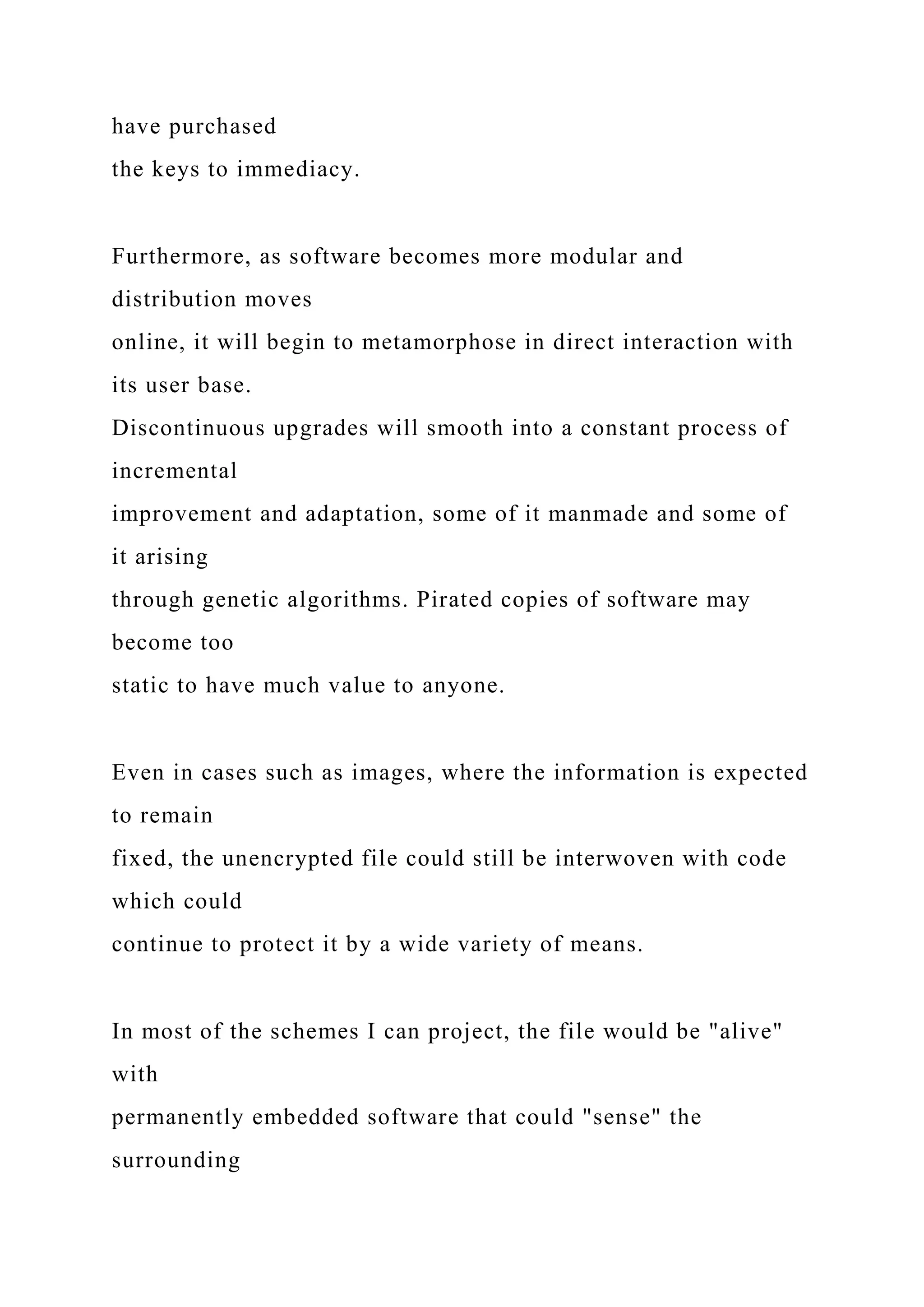 have purchased
the keys to immediacy.
Furthermore, as software becomes more modular and
distribution moves
online, it will begin to metamorphose in direct interaction with
its user base.
Discontinuous upgrades will smooth into a constant process of
incremental
improvement and adaptation, some of it manmade and some of
it arising
through genetic algorithms. Pirated copies of software may
become too
static to have much value to anyone.
Even in cases such as images, where the information is expected
to remain
fixed, the unencrypted file could still be interwoven with code
which could
continue to protect it by a wide variety of means.
In most of the schemes I can project, the file would be "alive"
with
permanently embedded software that could "sense" the
surrounding
 