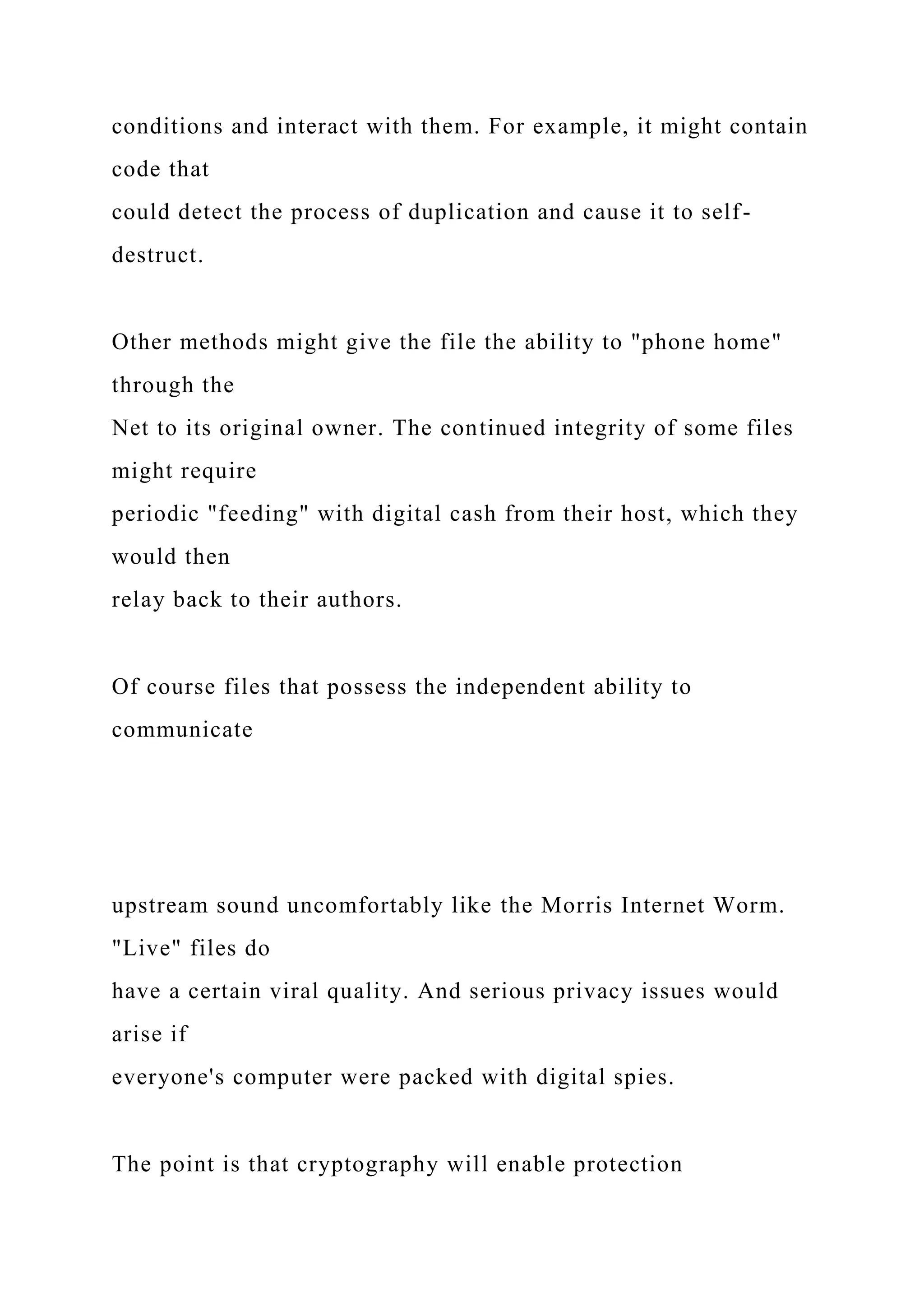 conditions and interact with them. For example, it might contain
code that
could detect the process of duplication and cause it to self-
destruct.
Other methods might give the file the ability to "phone home"
through the
Net to its original owner. The continued integrity of some files
might require
periodic "feeding" with digital cash from their host, which they
would then
relay back to their authors.
Of course files that possess the independent ability to
communicate
upstream sound uncomfortably like the Morris Internet Worm.
"Live" files do
have a certain viral quality. And serious privacy issues would
arise if
everyone's computer were packed with digital spies.
The point is that cryptography will enable protection
 