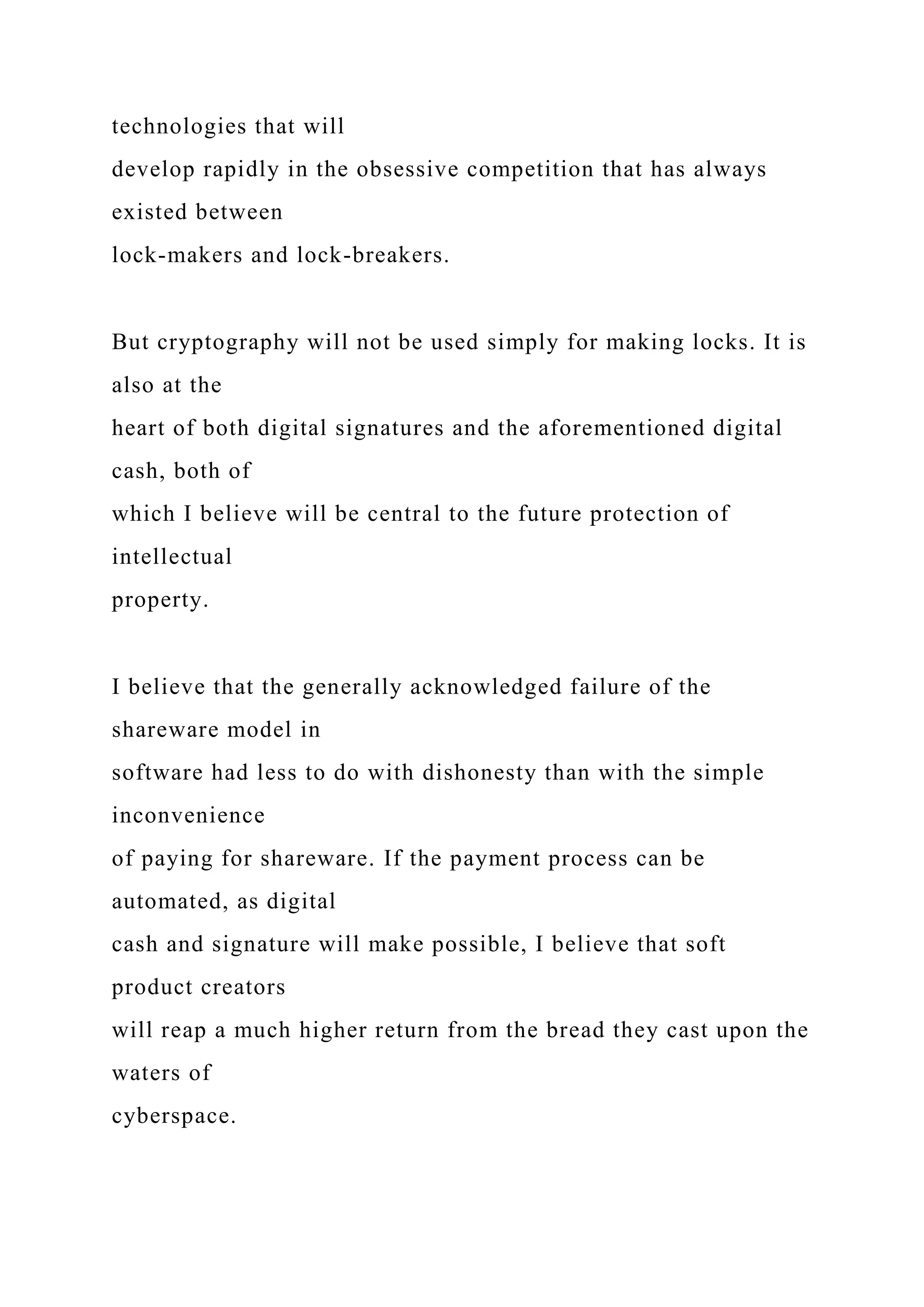 technologies that will
develop rapidly in the obsessive competition that has always
existed between
lock-makers and lock-breakers.
But cryptography will not be used simply for making locks. It is
also at the
heart of both digital signatures and the aforementioned digital
cash, both of
which I believe will be central to the future protection of
intellectual
property.
I believe that the generally acknowledged failure of the
shareware model in
software had less to do with dishonesty than with the simple
inconvenience
of paying for shareware. If the payment process can be
automated, as digital
cash and signature will make possible, I believe that soft
product creators
will reap a much higher return from the bread they cast upon the
waters of
cyberspace.
 