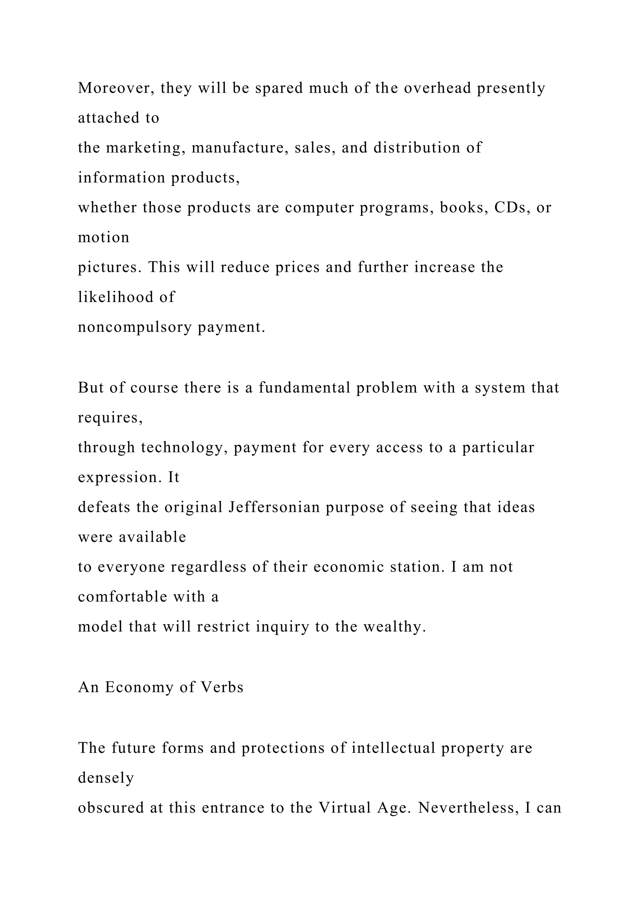 Moreover, they will be spared much of the overhead presently
attached to
the marketing, manufacture, sales, and distribution of
information products,
whether those products are computer programs, books, CDs, or
motion
pictures. This will reduce prices and further increase the
likelihood of
noncompulsory payment.
But of course there is a fundamental problem with a system that
requires,
through technology, payment for every access to a particular
expression. It
defeats the original Jeffersonian purpose of seeing that ideas
were available
to everyone regardless of their economic station. I am not
comfortable with a
model that will restrict inquiry to the wealthy.
An Economy of Verbs
The future forms and protections of intellectual property are
densely
obscured at this entrance to the Virtual Age. Nevertheless, I can
 