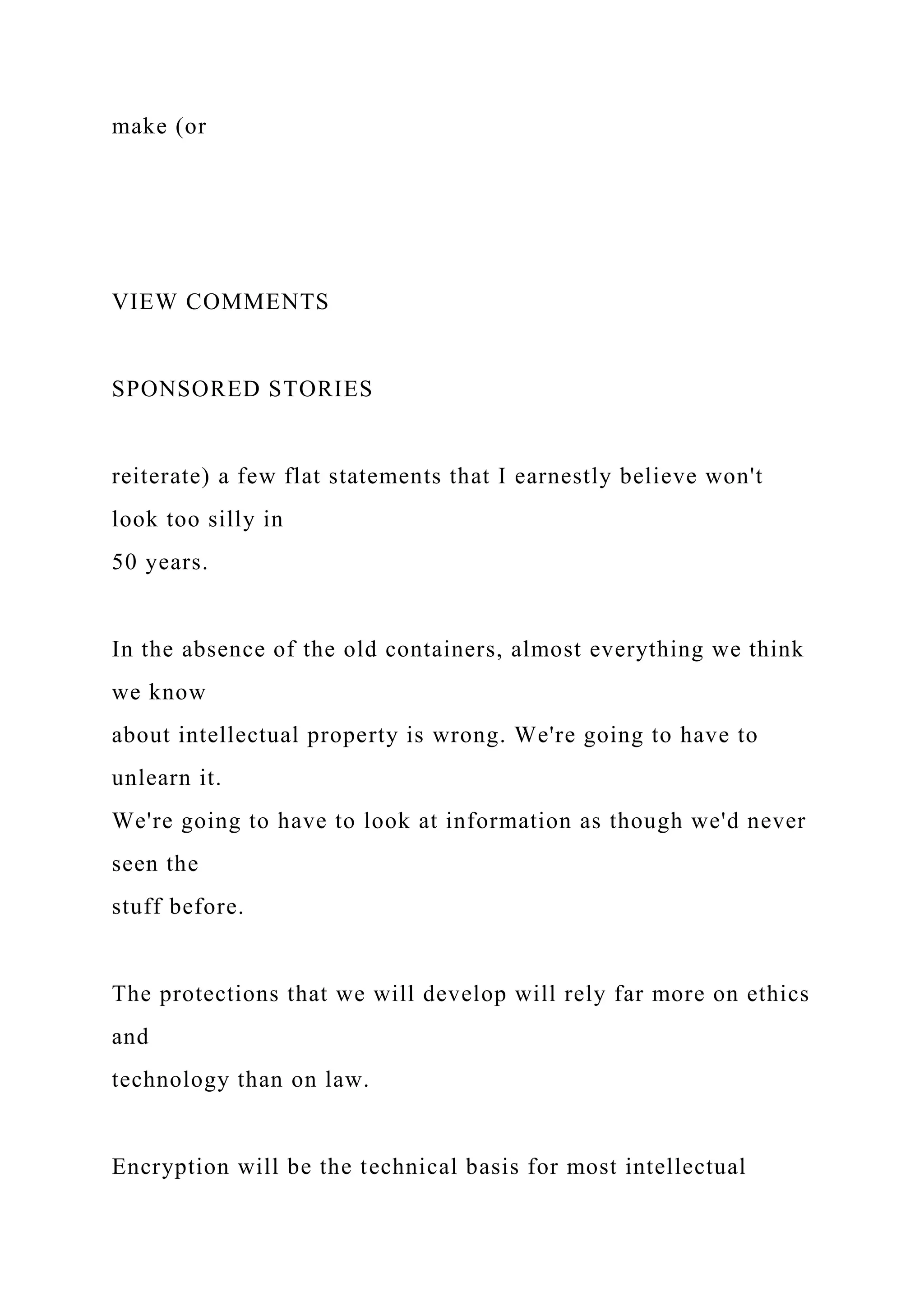 make (or
VIEW COMMENTS
SPONSORED STORIES
reiterate) a few flat statements that I earnestly believe won't
look too silly in
50 years.
In the absence of the old containers, almost everything we think
we know
about intellectual property is wrong. We're going to have to
unlearn it.
We're going to have to look at information as though we'd never
seen the
stuff before.
The protections that we will develop will rely far more on ethics
and
technology than on law.
Encryption will be the technical basis for most intellectual
 