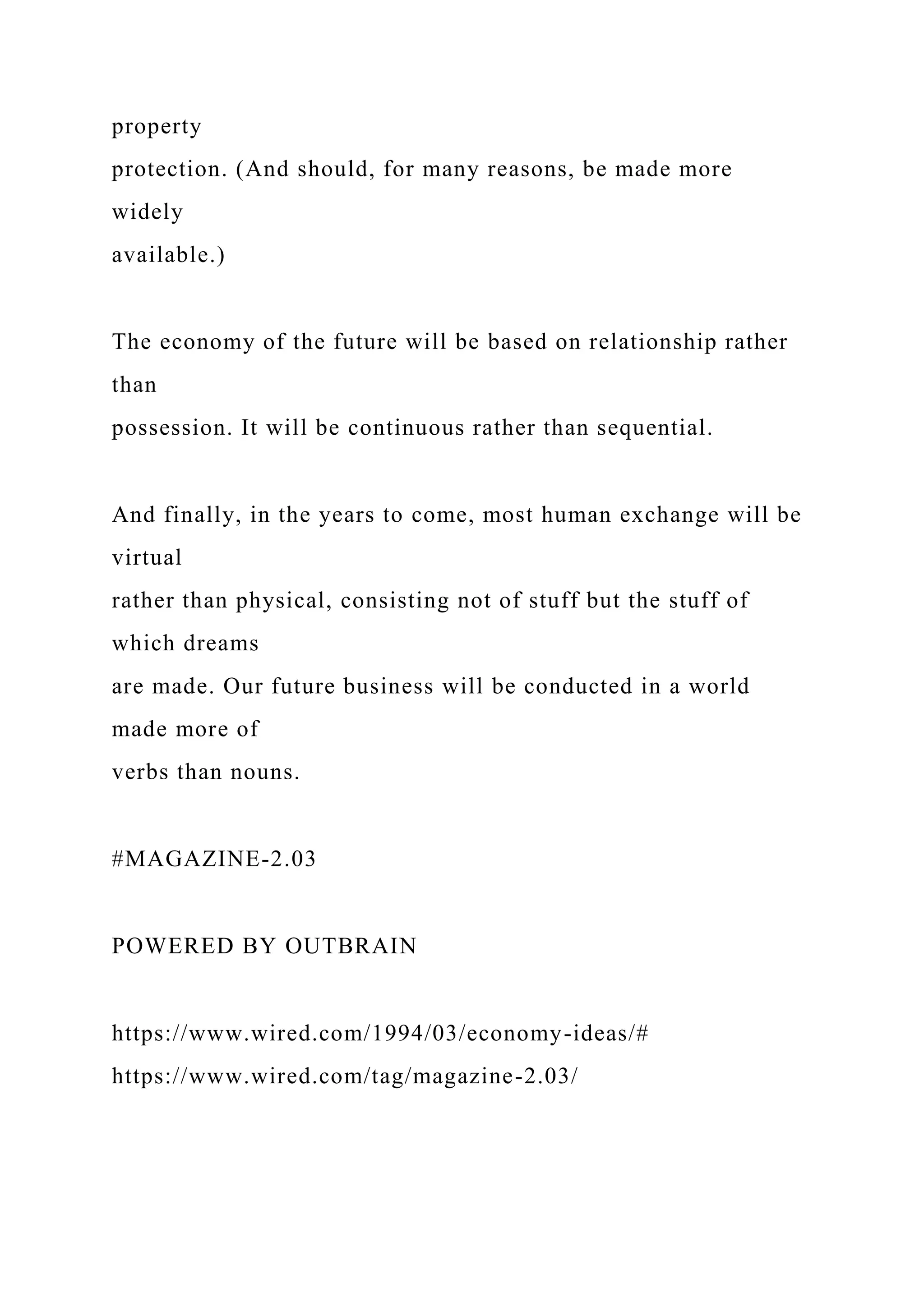 property
protection. (And should, for many reasons, be made more
widely
available.)
The economy of the future will be based on relationship rather
than
possession. It will be continuous rather than sequential.
And finally, in the years to come, most human exchange will be
virtual
rather than physical, consisting not of stuff but the stuff of
which dreams
are made. Our future business will be conducted in a world
made more of
verbs than nouns.
#MAGAZINE-2.03
POWERED BY OUTBRAIN
https://www.wired.com/1994/03/economy-ideas/#
https://www.wired.com/tag/magazine-2.03/
 