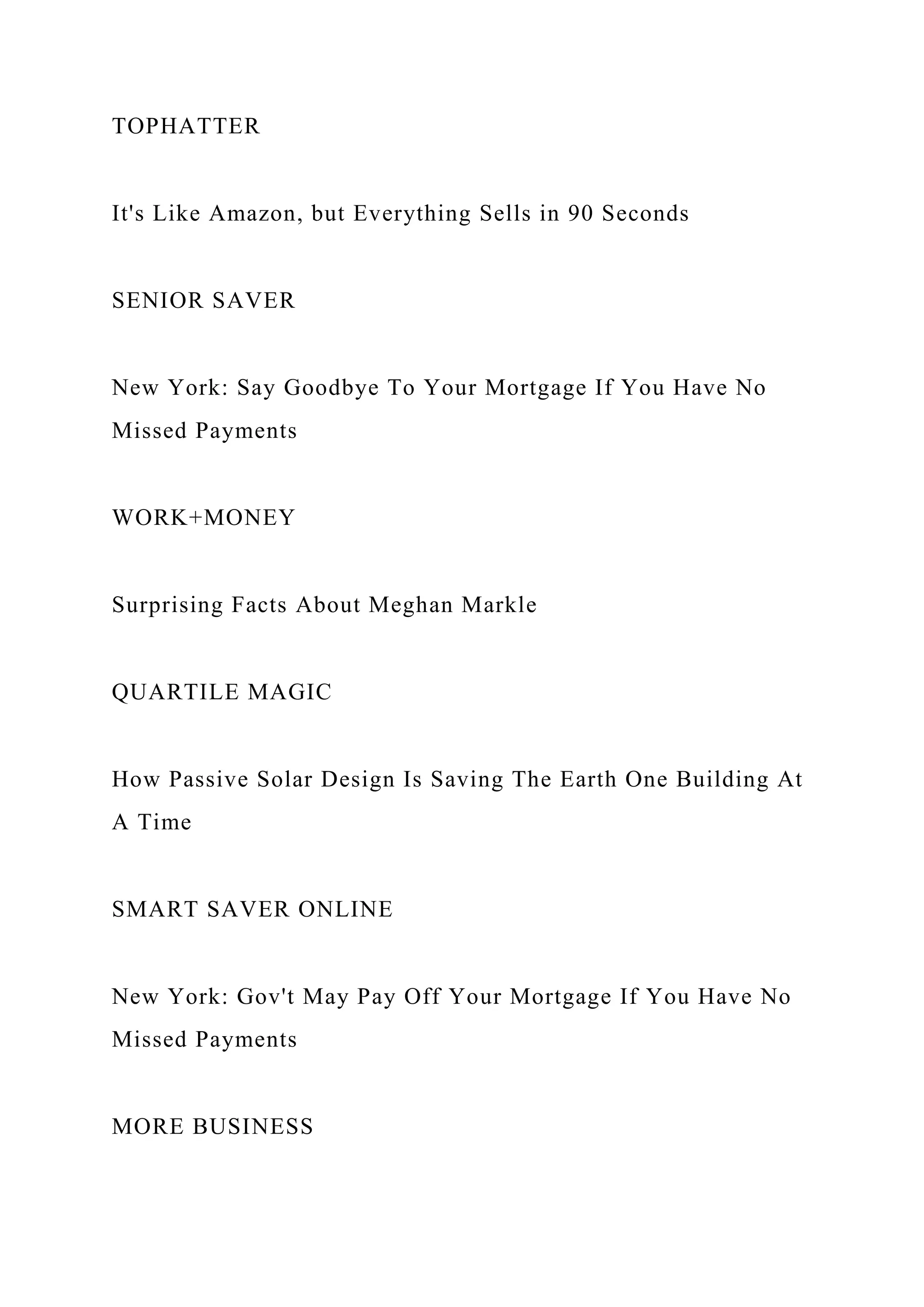 TOPHATTER
It's Like Amazon, but Everything Sells in 90 Seconds
SENIOR SAVER
New York: Say Goodbye To Your Mortgage If You Have No
Missed Payments
WORK+MONEY
Surprising Facts About Meghan Markle
QUARTILE MAGIC
How Passive Solar Design Is Saving The Earth One Building At
A Time
SMART SAVER ONLINE
New York: Gov't May Pay Off Your Mortgage If You Have No
Missed Payments
MORE BUSINESS
 
