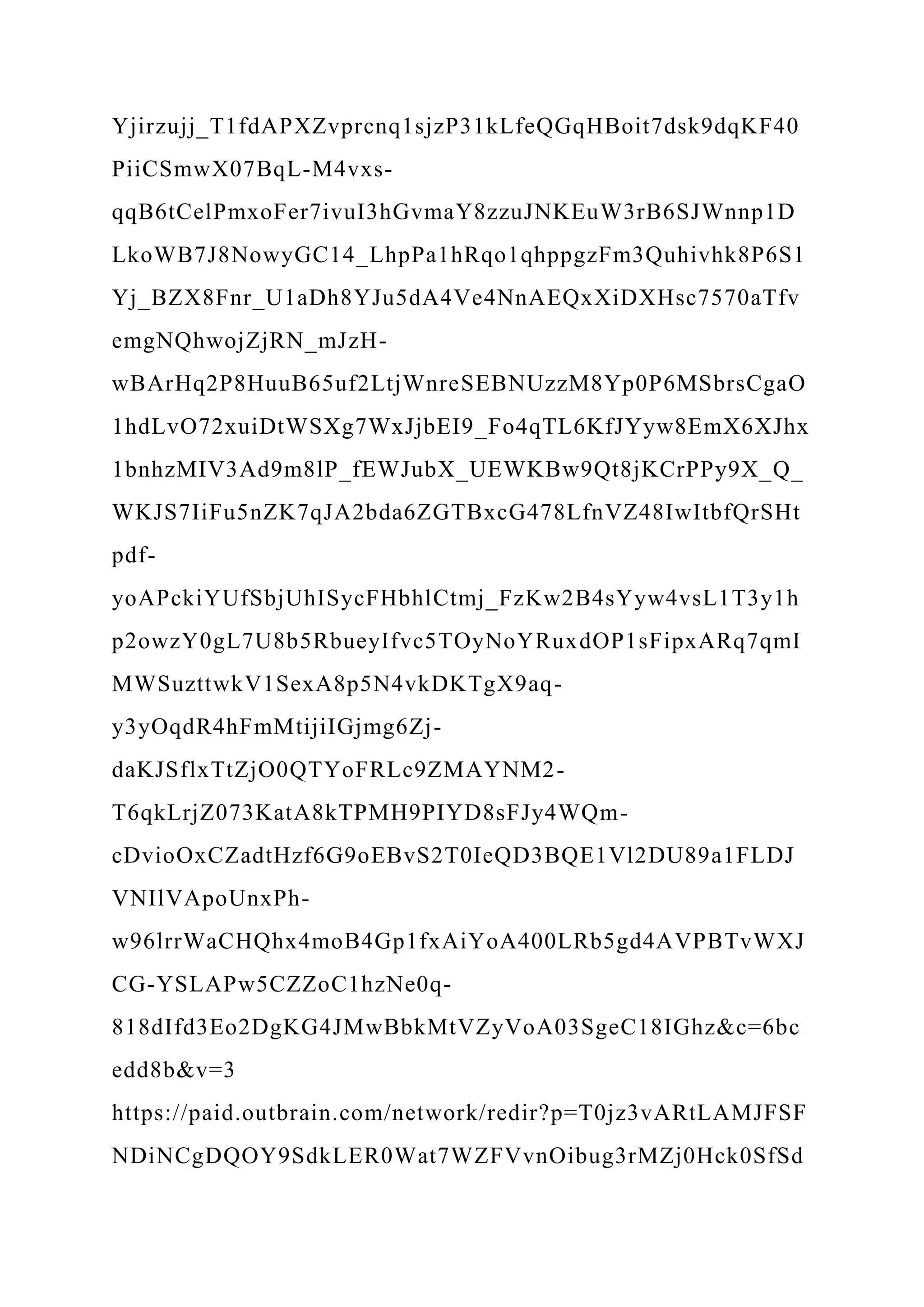 Yjirzujj_T1fdAPXZvprcnq1sjzP31kLfeQGqHBoit7dsk9dqKF40
PiiCSmwX07BqL-M4vxs-
qqB6tCelPmxoFer7ivuI3hGvmaY8zzuJNKEuW3rB6SJWnnp1D
LkoWB7J8NowyGC14_LhpPa1hRqo1qhppgzFm3Quhivhk8P6S1
Yj_BZX8Fnr_U1aDh8YJu5dA4Ve4NnAEQxXiDXHsc7570aTfv
emgNQhwojZjRN_mJzH-
wBArHq2P8HuuB65uf2LtjWnreSEBNUzzM8Yp0P6MSbrsCgaO
1hdLvO72xuiDtWSXg7WxJjbEI9_Fo4qTL6KfJYyw8EmX6XJhx
1bnhzMIV3Ad9m8lP_fEWJubX_UEWKBw9Qt8jKCrPPy9X_Q_
WKJS7IiFu5nZK7qJA2bda6ZGTBxcG478LfnVZ48IwItbfQrSHt
pdf-
yoAPckiYUfSbjUhISycFHbhlCtmj_FzKw2B4sYyw4vsL1T3y1h
p2owzY0gL7U8b5RbueyIfvc5TOyNoYRuxdOP1sFipxARq7qmI
MWSuzttwkV1SexA8p5N4vkDKTgX9aq-
y3yOqdR4hFmMtijiIGjmg6Zj-
daKJSflxTtZjO0QTYoFRLc9ZMAYNM2-
T6qkLrjZ073KatA8kTPMH9PIYD8sFJy4WQm-
cDvioOxCZadtHzf6G9oEBvS2T0IeQD3BQE1Vl2DU89a1FLDJ
VNIlVApoUnxPh-
w96lrrWaCHQhx4moB4Gp1fxAiYoA400LRb5gd4AVPBTvWXJ
CG-YSLAPw5CZZoC1hzNe0q-
818dIfd3Eo2DgKG4JMwBbkMtVZyVoA03SgeC18IGhz&c=6bc
edd8b&v=3
https://paid.outbrain.com/network/redir?p=T0jz3vARtLAMJFSF
NDiNCgDQOY9SdkLER0Wat7WZFVvnOibug3rMZj0Hck0SfSd
 