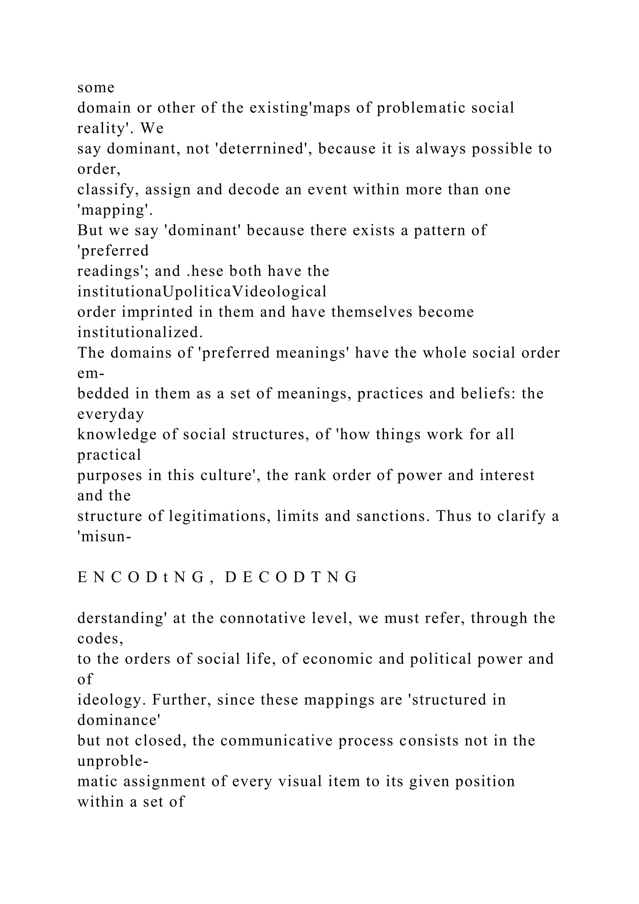 some
domain or other of the existing'maps of problematic social
reality'. We
say dominant, not 'deterrnined', because it is always possible to
order,
classify, assign and decode an event within more than one
'mapping'.
But we say 'dominant' because there exists a pattern of
'preferred
readings'; and .hese both have the
institutionaUpoliticaVideological
order imprinted in them and have themselves become
institutionalized.
The domains of 'preferred meanings' have the whole social order
em-
bedded in them as a set of meanings, practices and beliefs: the
everyday
knowledge of social structures, of 'how things work for all
practical
purposes in this culture', the rank order of power and interest
and the
structure of legitimations, limits and sanctions. Thus to clarify a
'misun-
E N C O D t N G , D E C O D T N G
derstanding' at the connotative level, we must refer, through the
codes,
to the orders of social life, of economic and political power and
of
ideology. Further, since these mappings are 'structured in
dominance'
but not closed, the communicative process consists not in the
unproble-
matic assignment of every visual item to its given position
within a set of
 