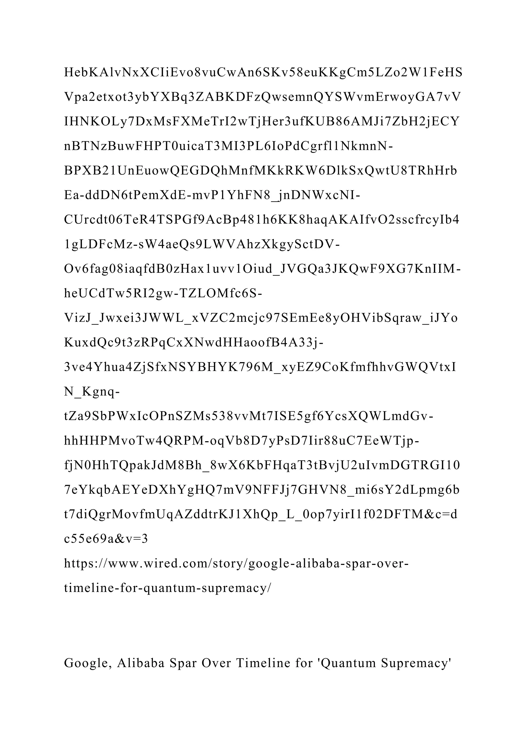 HebKAlvNxXCIiEvo8vuCwAn6SKv58euKKgCm5LZo2W1FeHS
Vpa2etxot3ybYXBq3ZABKDFzQwsemnQYSWvmErwoyGA7vV
IHNKOLy7DxMsFXMeTrI2wTjHer3ufKUB86AMJi7ZbH2jECY
nBTNzBuwFHPT0uicaT3MI3PL6IoPdCgrfl1NkmnN-
BPXB21UnEuowQEGDQhMnfMKkRKW6DlkSxQwtU8TRhHrb
Ea-ddDN6tPemXdE-mvP1YhFN8_jnDNWxcNI-
CUrcdt06TeR4TSPGf9AcBp481h6KK8haqAKAIfvO2sscfrcyIb4
1gLDFcMz-sW4aeQs9LWVAhzXkgySctDV-
Ov6fag08iaqfdB0zHax1uvv1Oiud_JVGQa3JKQwF9XG7KnIIM-
heUCdTw5RI2gw-TZLOMfc6S-
VizJ_Jwxei3JWWL_xVZC2mcjc97SEmEe8yOHVibSqraw_iJYo
KuxdQc9t3zRPqCxXNwdHHaoofB4A33j-
3ve4Yhua4ZjSfxNSYBHYK796M_xyEZ9CoKfmfhhvGWQVtxI
N_Kgnq-
tZa9SbPWxIcOPnSZMs538vvMt7ISE5gf6YcsXQWLmdGv-
hhHHPMvoTw4QRPM-oqVb8D7yPsD7Iir88uC7EeWTjp-
fjN0HhTQpakJdM8Bh_8wX6KbFHqaT3tBvjU2uIvmDGTRGI10
7eYkqbAEYeDXhYgHQ7mV9NFFJj7GHVN8_mi6sY2dLpmg6b
t7diQgrMovfmUqAZddtrKJ1XhQp_L_0op7yirI1f02DFTM&c=d
c55e69a&v=3
https://www.wired.com/story/google-alibaba-spar-over-
timeline-for-quantum-supremacy/
Google, Alibaba Spar Over Timeline for 'Quantum Supremacy'
 