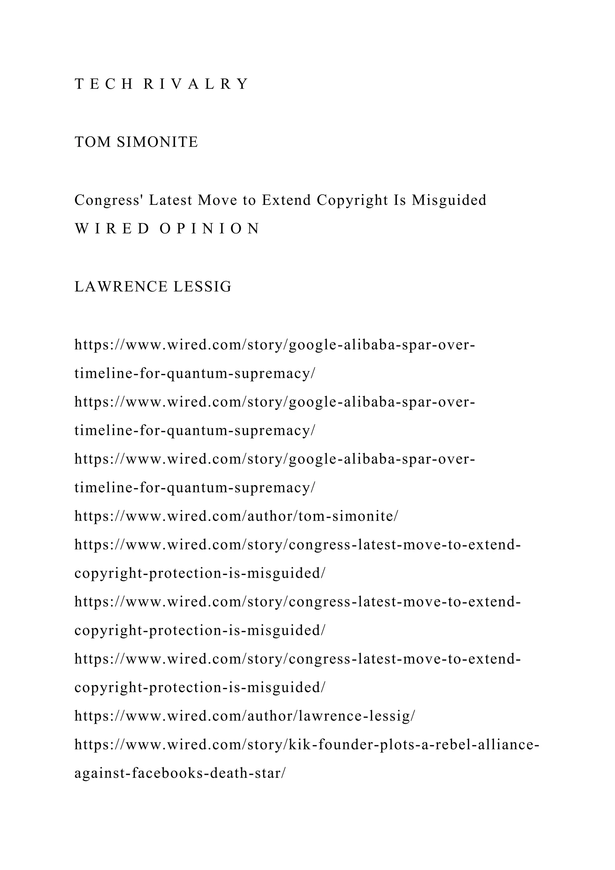 T E C H R I V A L R Y
TOM SIMONITE
Congress' Latest Move to Extend Copyright Is Misguided
W I R E D O P I N I O N
LAWRENCE LESSIG
https://www.wired.com/story/google-alibaba-spar-over-
timeline-for-quantum-supremacy/
https://www.wired.com/story/google-alibaba-spar-over-
timeline-for-quantum-supremacy/
https://www.wired.com/story/google-alibaba-spar-over-
timeline-for-quantum-supremacy/
https://www.wired.com/author/tom-simonite/
https://www.wired.com/story/congress-latest-move-to-extend-
copyright-protection-is-misguided/
https://www.wired.com/story/congress-latest-move-to-extend-
copyright-protection-is-misguided/
https://www.wired.com/story/congress-latest-move-to-extend-
copyright-protection-is-misguided/
https://www.wired.com/author/lawrence-lessig/
https://www.wired.com/story/kik-founder-plots-a-rebel-alliance-
against-facebooks-death-star/
 