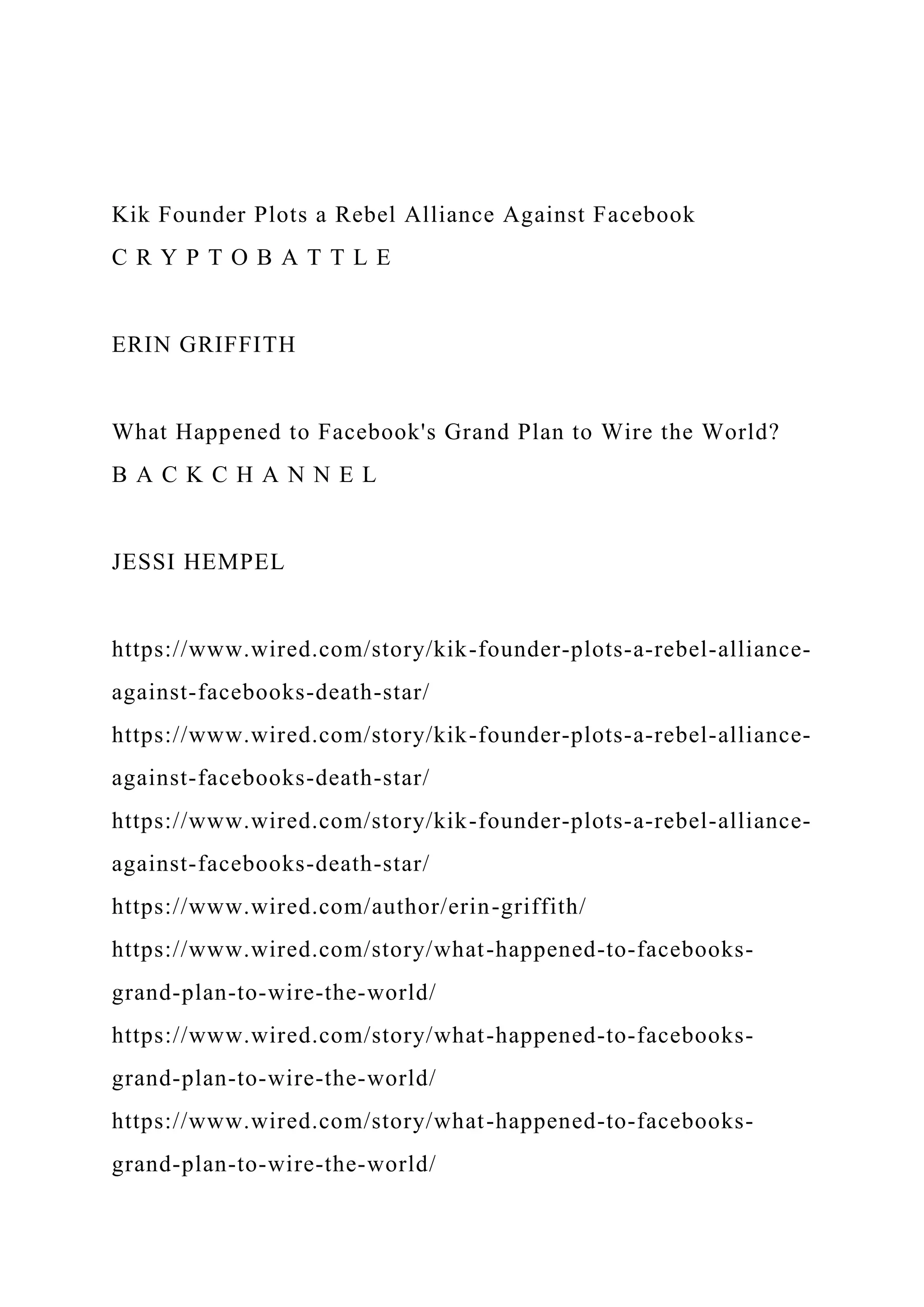 Kik Founder Plots a Rebel Alliance Against Facebook
C R Y P T O B A T T L E
ERIN GRIFFITH
What Happened to Facebook's Grand Plan to Wire the World?
B A C K C H A N N E L
JESSI HEMPEL
https://www.wired.com/story/kik-founder-plots-a-rebel-alliance-
against-facebooks-death-star/
https://www.wired.com/story/kik-founder-plots-a-rebel-alliance-
against-facebooks-death-star/
https://www.wired.com/story/kik-founder-plots-a-rebel-alliance-
against-facebooks-death-star/
https://www.wired.com/author/erin-griffith/
https://www.wired.com/story/what-happened-to-facebooks-
grand-plan-to-wire-the-world/
https://www.wired.com/story/what-happened-to-facebooks-
grand-plan-to-wire-the-world/
https://www.wired.com/story/what-happened-to-facebooks-
grand-plan-to-wire-the-world/
 
