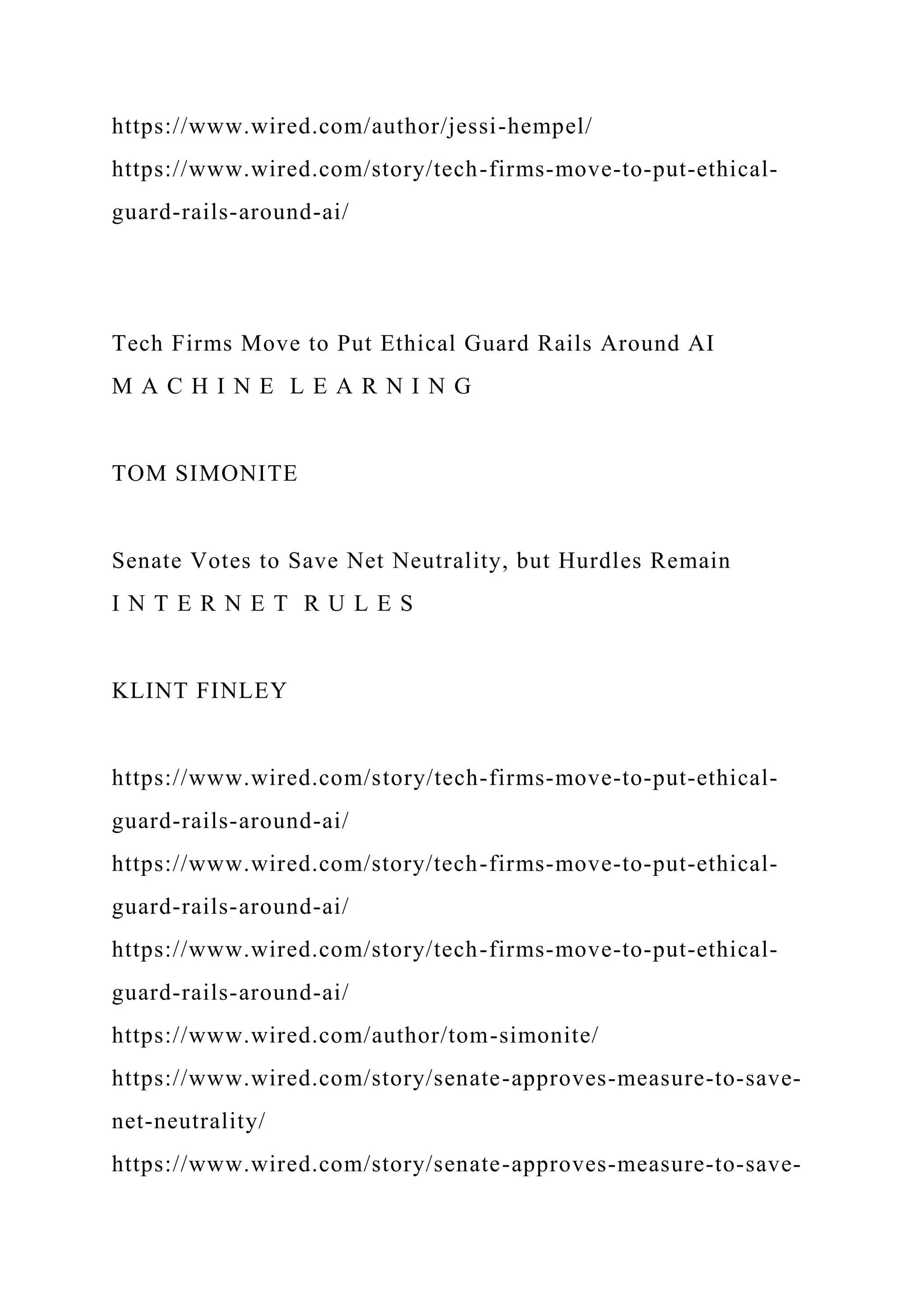 https://www.wired.com/author/jessi-hempel/
https://www.wired.com/story/tech-firms-move-to-put-ethical-
guard-rails-around-ai/
Tech Firms Move to Put Ethical Guard Rails Around AI
M A C H I N E L E A R N I N G
TOM SIMONITE
Senate Votes to Save Net Neutrality, but Hurdles Remain
I N T E R N E T R U L E S
KLINT FINLEY
https://www.wired.com/story/tech-firms-move-to-put-ethical-
guard-rails-around-ai/
https://www.wired.com/story/tech-firms-move-to-put-ethical-
guard-rails-around-ai/
https://www.wired.com/story/tech-firms-move-to-put-ethical-
guard-rails-around-ai/
https://www.wired.com/author/tom-simonite/
https://www.wired.com/story/senate-approves-measure-to-save-
net-neutrality/
https://www.wired.com/story/senate-approves-measure-to-save-
 