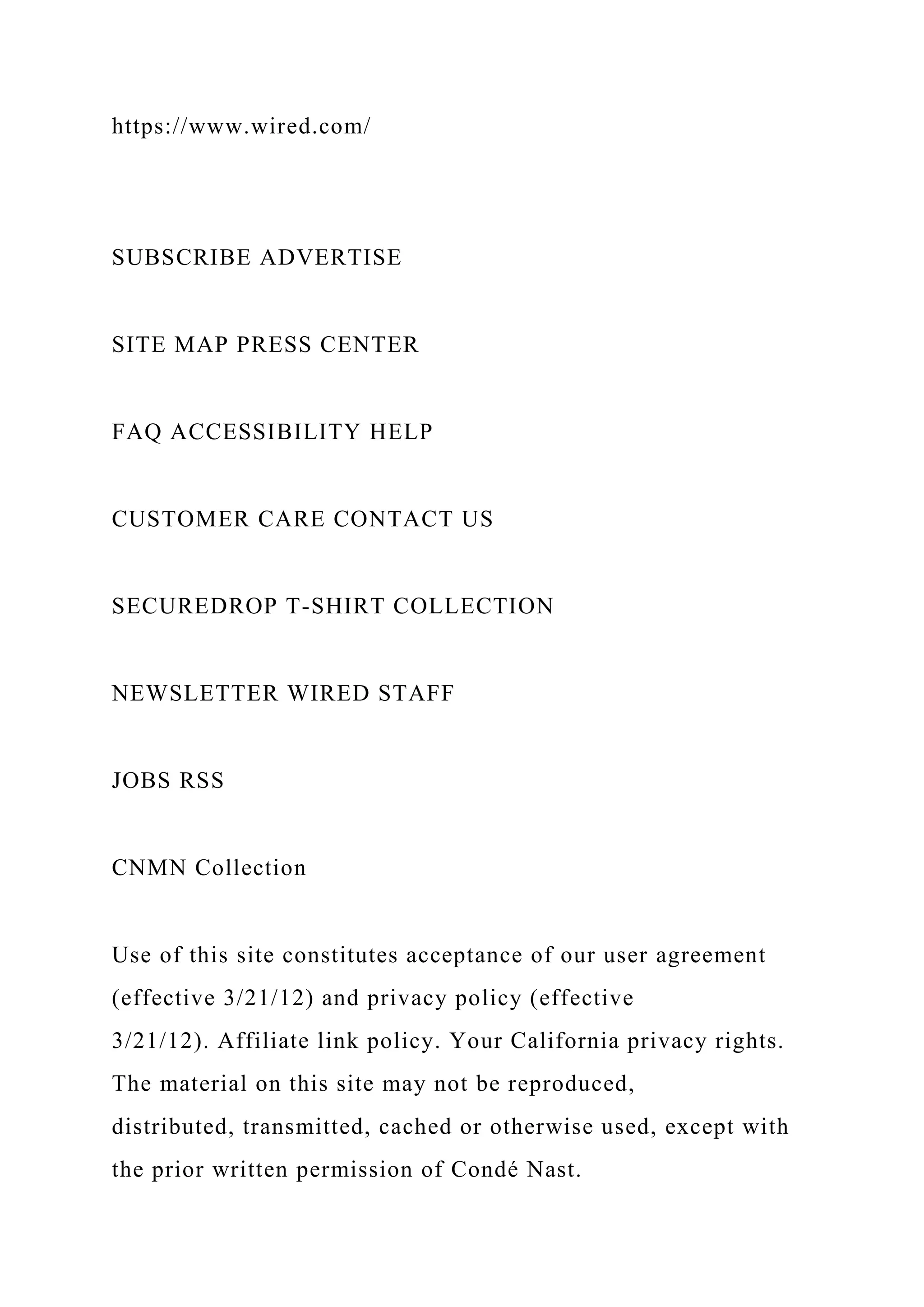 https://www.wired.com/
SUBSCRIBE ADVERTISE
SITE MAP PRESS CENTER
FAQ ACCESSIBILITY HELP
CUSTOMER CARE CONTACT US
SECUREDROP T-SHIRT COLLECTION
NEWSLETTER WIRED STAFF
JOBS RSS
CNMN Collection
Use of this site constitutes acceptance of our user agreement
(effective 3/21/12) and privacy policy (effective
3/21/12). Affiliate link policy. Your California privacy rights.
The material on this site may not be reproduced,
distributed, transmitted, cached or otherwise used, except with
the prior written permission of Condé Nast.
 