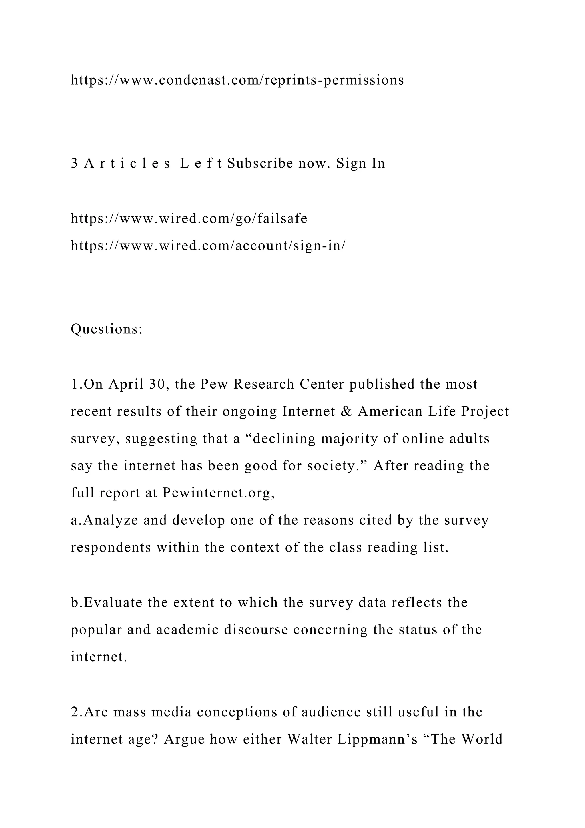 https://www.condenast.com/reprints-permissions
3 A r t i c l e s L e f t Subscribe now. Sign In
https://www.wired.com/go/failsafe
https://www.wired.com/account/sign-in/
Questions:
1.On April 30, the Pew Research Center published the most
recent results of their ongoing Internet & American Life Project
survey, suggesting that a “declining majority of online adults
say the internet has been good for society.” After reading the
full report at Pewinternet.org,
a.Analyze and develop one of the reasons cited by the survey
respondents within the context of the class reading list.
b.Evaluate the extent to which the survey data reflects the
popular and academic discourse concerning the status of the
internet.
2.Are mass media conceptions of audience still useful in the
internet age? Argue how either Walter Lippmann’s “The World
 