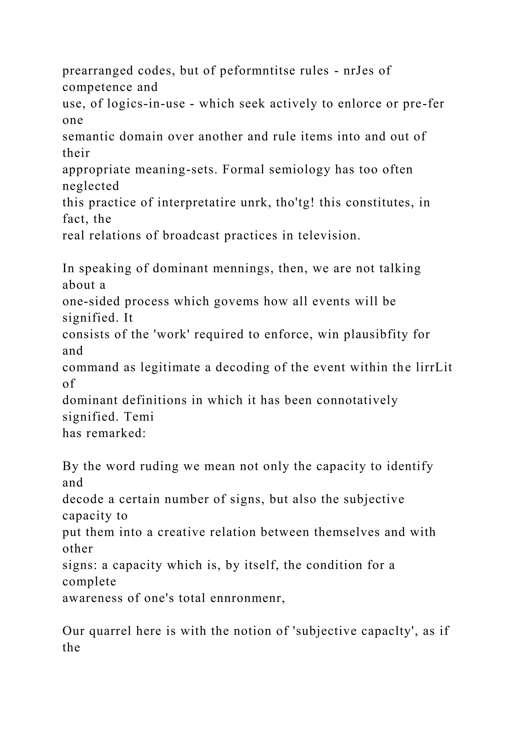 prearranged codes, but of peformntitse rules - nrJes of
competence and
use, of logics-in-use - which seek actively to enlorce or pre-fer
one
semantic domain over another and rule items into and out of
their
appropriate meaning-sets. Formal semiology has too often
neglected
this practice of interpretatire unrk, tho'tg! this constitutes, in
fact, the
real relations of broadcast practices in television.
In speaking of dominant mennings, then, we are not talking
about a
one-sided process which govems how all events will be
signified. It
consists of the 'work' required to enforce, win plausibfity for
and
command as legitimate a decoding of the event within the lirrLit
of
dominant definitions in which it has been connotatively
signified. Temi
has remarked:
By the word ruding we mean not only the capacity to identify
and
decode a certain number of signs, but also the subjective
capacity to
put them into a creative relation between themselves and with
other
signs: a capacity which is, by itself, the condition for a
complete
awareness of one's total ennronmenr,
Our quarrel here is with the notion of 'subjective capaclty', as if
the
 