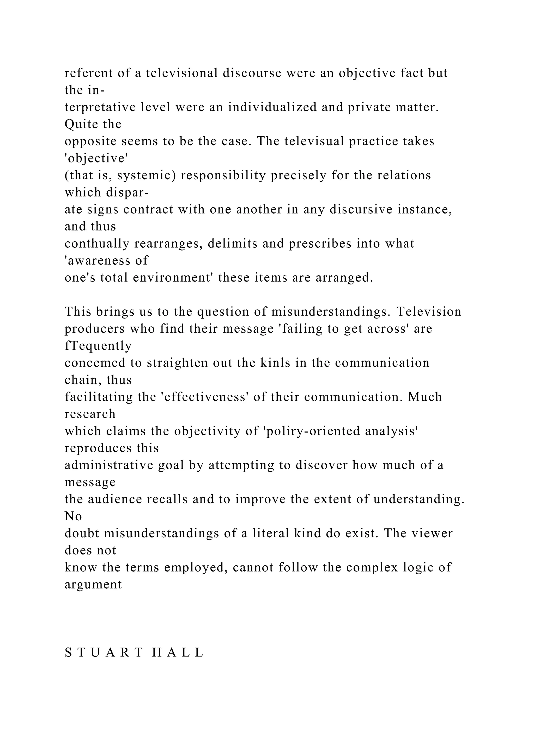 referent of a televisional discourse were an objective fact but
the in-
terpretative level were an individualized and private matter.
Quite the
opposite seems to be the case. The televisual practice takes
'objective'
(that is, systemic) responsibility precisely for the relations
which dispar-
ate signs contract with one another in any discursive instance,
and thus
conthually rearranges, delimits and prescribes into what
'awareness of
one's total environment' these items are arranged.
This brings us to the question of misunderstandings. Television
producers who find their message 'failing to get across' are
fTequently
concemed to straighten out the kinls in the communication
chain, thus
facilitating the 'effectiveness' of their communication. Much
research
which claims the objectivity of 'poliry-oriented analysis'
reproduces this
administrative goal by attempting to discover how much of a
message
the audience recalls and to improve the extent of understanding.
No
doubt misunderstandings of a literal kind do exist. The viewer
does not
know the terms employed, cannot follow the complex logic of
argument
S T U A R T H A L L
 