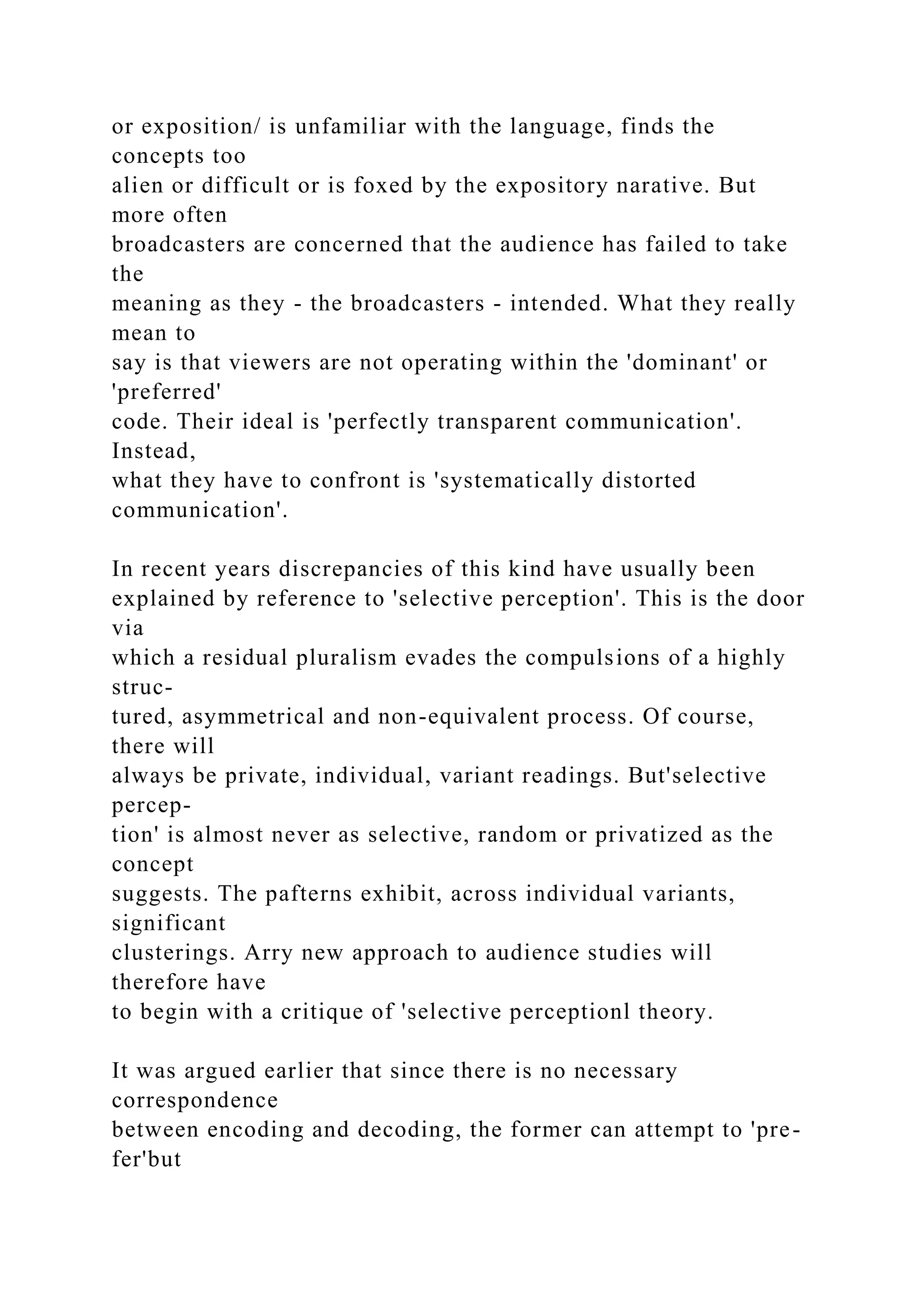 or exposition/ is unfamiliar with the language, finds the
concepts too
alien or difficult or is foxed by the expository narative. But
more often
broadcasters are concerned that the audience has failed to take
the
meaning as they - the broadcasters - intended. What they really
mean to
say is that viewers are not operating within the 'dominant' or
'preferred'
code. Their ideal is 'perfectly transparent communication'.
Instead,
what they have to confront is 'systematically distorted
communication'.
In recent years discrepancies of this kind have usually been
explained by reference to 'selective perception'. This is the door
via
which a residual pluralism evades the compulsions of a highly
struc-
tured, asymmetrical and non-equivalent process. Of course,
there will
always be private, individual, variant readings. But'selective
percep-
tion' is almost never as selective, random or privatized as the
concept
suggests. The pafterns exhibit, across individual variants,
significant
clusterings. Arry new approach to audience studies will
therefore have
to begin with a critique of 'selective perceptionl theory.
It was argued earlier that since there is no necessary
correspondence
between encoding and decoding, the former can attempt to 'pre-
fer'but
 