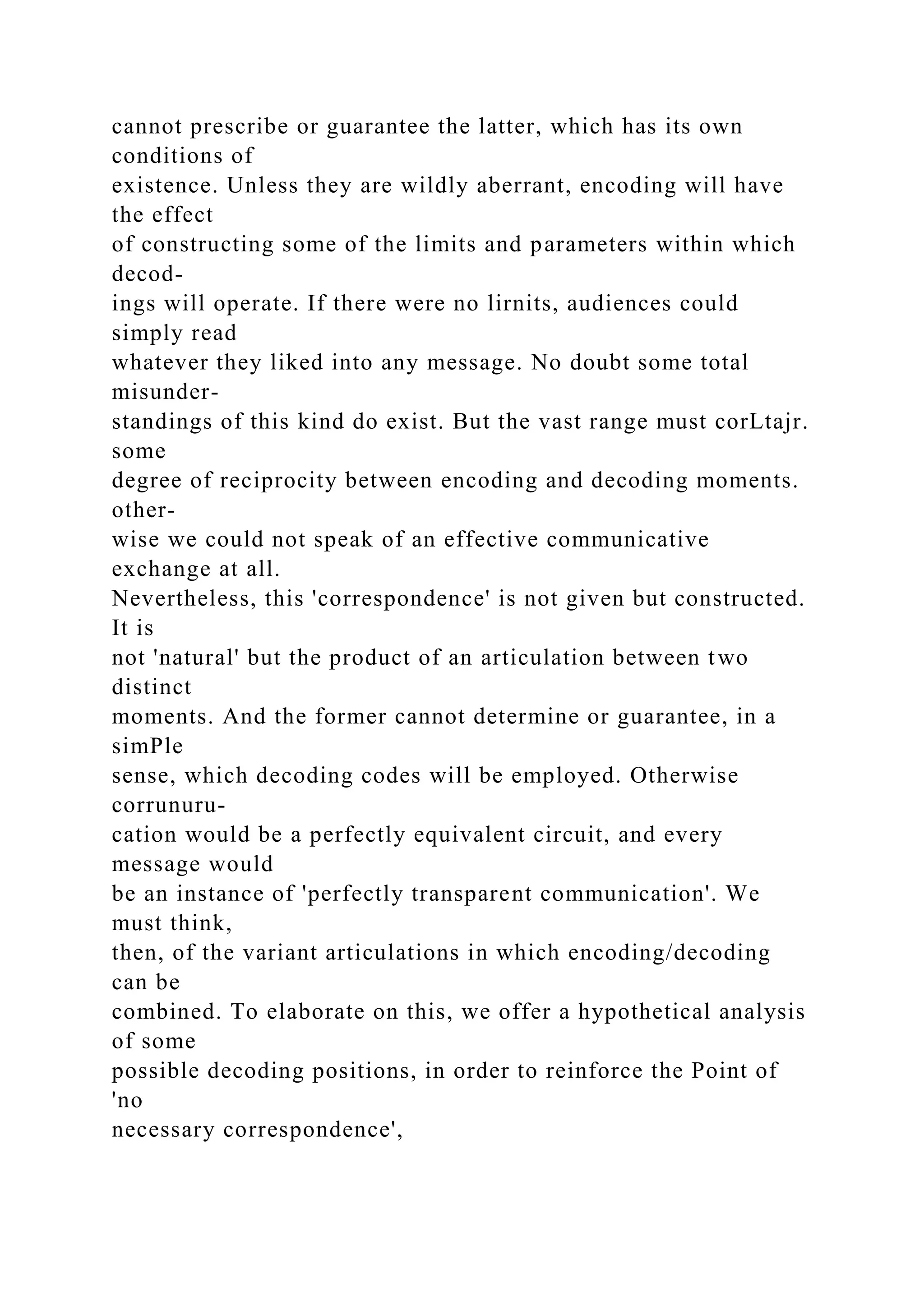 cannot prescribe or guarantee the latter, which has its own
conditions of
existence. Unless they are wildly aberrant, encoding will have
the effect
of constructing some of the limits and parameters within which
decod-
ings will operate. If there were no lirnits, audiences could
simply read
whatever they liked into any message. No doubt some total
misunder-
standings of this kind do exist. But the vast range must corLtajr.
some
degree of reciprocity between encoding and decoding moments.
other-
wise we could not speak of an effective communicative
exchange at all.
Nevertheless, this 'correspondence' is not given but constructed.
It is
not 'natural' but the product of an articulation between two
distinct
moments. And the former cannot determine or guarantee, in a
simPle
sense, which decoding codes will be employed. Otherwise
corrunuru-
cation would be a perfectly equivalent circuit, and every
message would
be an instance of 'perfectly transparent communication'. We
must think,
then, of the variant articulations in which encoding/decoding
can be
combined. To elaborate on this, we offer a hypothetical analysis
of some
possible decoding positions, in order to reinforce the Point of
'no
necessary correspondence',
 