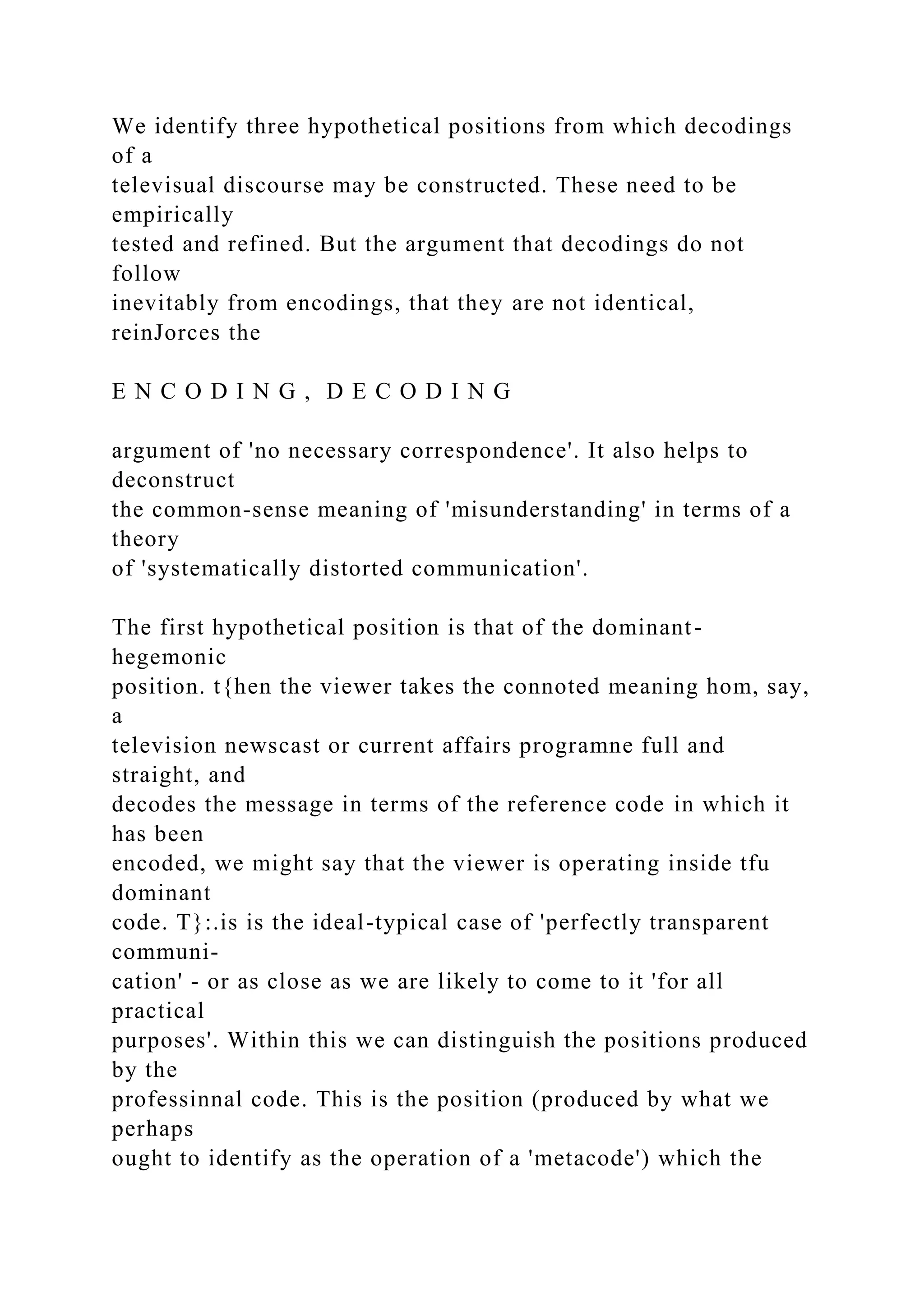 We identify three hypothetical positions from which decodings
of a
televisual discourse may be constructed. These need to be
empirically
tested and refined. But the argument that decodings do not
follow
inevitably from encodings, that they are not identical,
reinJorces the
E N C O D I N G , D E C O D I N G
argument of 'no necessary correspondence'. It also helps to
deconstruct
the common-sense meaning of 'misunderstanding' in terms of a
theory
of 'systematically distorted communication'.
The first hypothetical position is that of the dominant-
hegemonic
position. t{hen the viewer takes the connoted meaning hom, say,
a
television newscast or current affairs programne full and
straight, and
decodes the message in terms of the reference code in which it
has been
encoded, we might say that the viewer is operating inside tfu
dominant
code. T}:.is is the ideal-typical case of 'perfectly transparent
communi-
cation' - or as close as we are likely to come to it 'for all
practical
purposes'. Within this we can distinguish the positions produced
by the
professinnal code. This is the position (produced by what we
perhaps
ought to identify as the operation of a 'metacode') which the
 