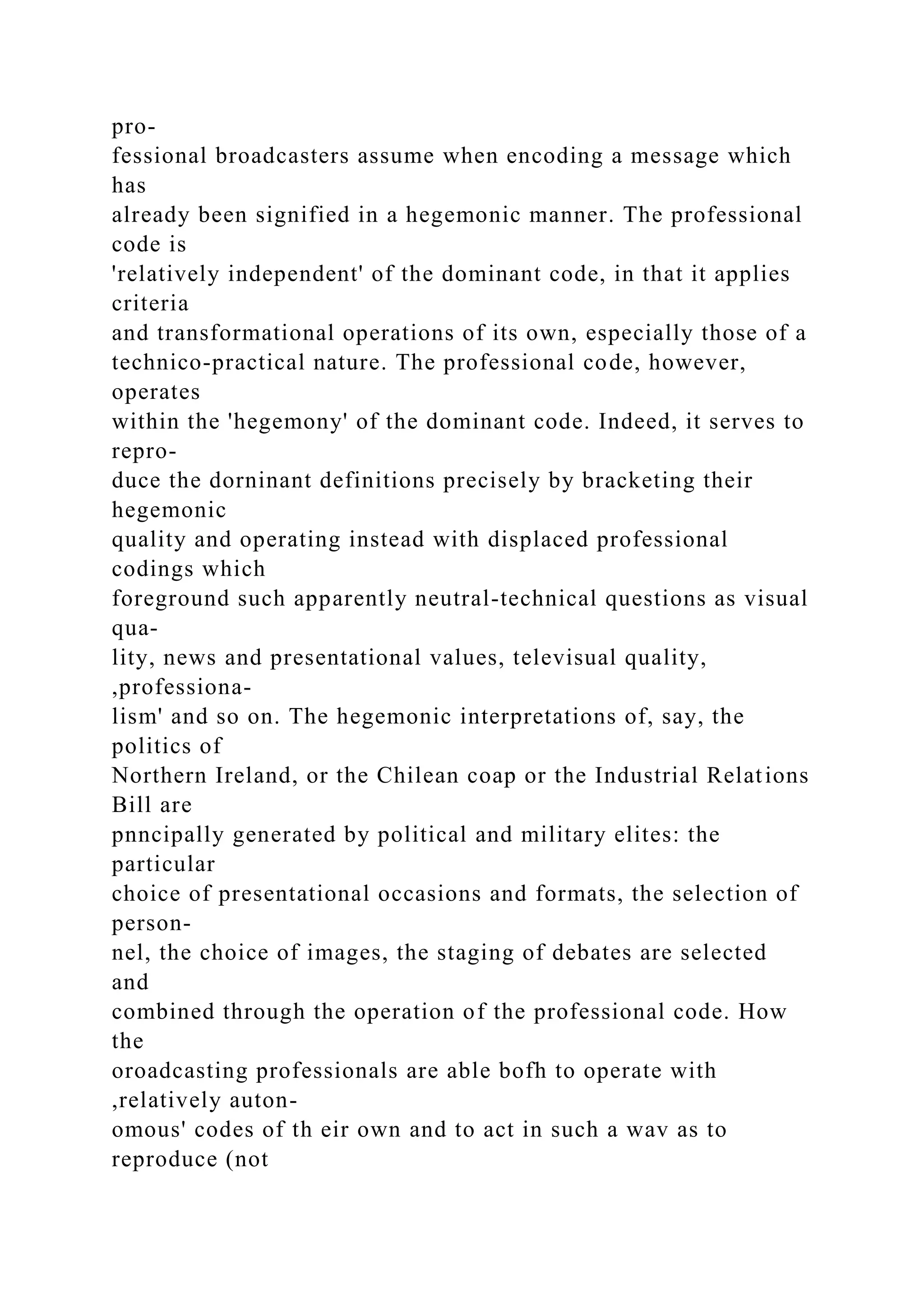 pro-
fessional broadcasters assume when encoding a message which
has
already been signified in a hegemonic manner. The professional
code is
'relatively independent' of the dominant code, in that it applies
criteria
and transformational operations of its own, especially those of a
technico-practical nature. The professional code, however,
operates
within the 'hegemony' of the dominant code. Indeed, it serves to
repro-
duce the dorninant definitions precisely by bracketing their
hegemonic
quality and operating instead with displaced professional
codings which
foreground such apparently neutral-technical questions as visual
qua-
lity, news and presentational values, televisual quality,
,professiona-
lism' and so on. The hegemonic interpretations of, say, the
politics of
Northern Ireland, or the Chilean coap or the Industrial Relations
Bill are
pnncipally generated by political and military elites: the
particular
choice of presentational occasions and formats, the selection of
person-
nel, the choice of images, the staging of debates are selected
and
combined through the operation of the professional code. How
the
oroadcasting professionals are able bofh to operate with
,relatively auton-
omous' codes of th eir own and to act in such a wav as to
reproduce (not
 