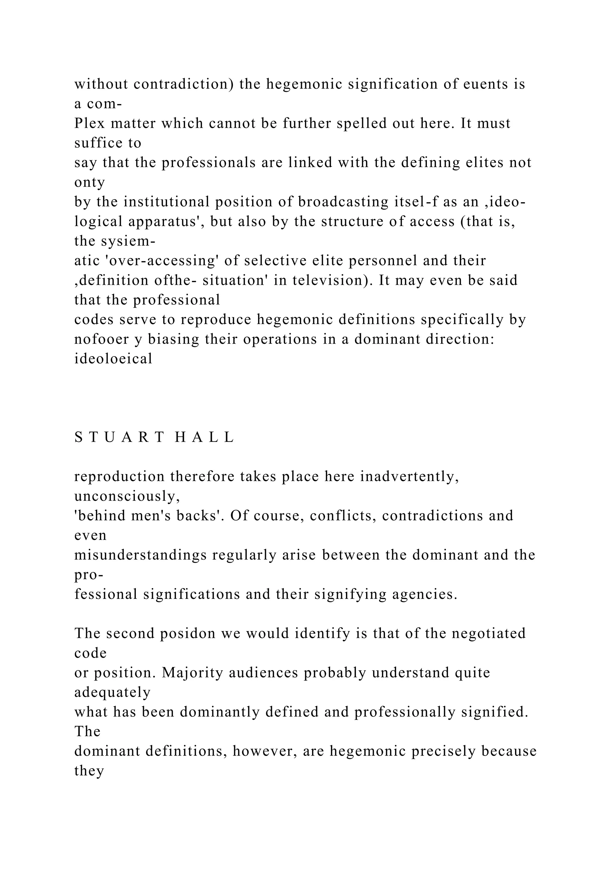 without contradiction) the hegemonic signification of euents is
a com-
Plex matter which cannot be further spelled out here. It must
suffice to
say that the professionals are linked with the defining elites not
onty
by the institutional position of broadcasting itsel-f as an ,ideo-
logical apparatus', but also by the structure of access (that is,
the sysiem-
atic 'over-accessing' of selective elite personnel and their
,definition ofthe- situation' in television). It may even be said
that the professional
codes serve to reproduce hegemonic definitions specifically by
nofooer y biasing their operations in a dominant direction:
ideoloeical
S T U A R T H A L L
reproduction therefore takes place here inadvertently,
unconsciously,
'behind men's backs'. Of course, conflicts, contradictions and
even
misunderstandings regularly arise between the dominant and the
pro-
fessional significations and their signifying agencies.
The second posidon we would identify is that of the negotiated
code
or position. Majority audiences probably understand quite
adequately
what has been dominantly defined and professionally signified.
The
dominant definitions, however, are hegemonic precisely because
they
 
