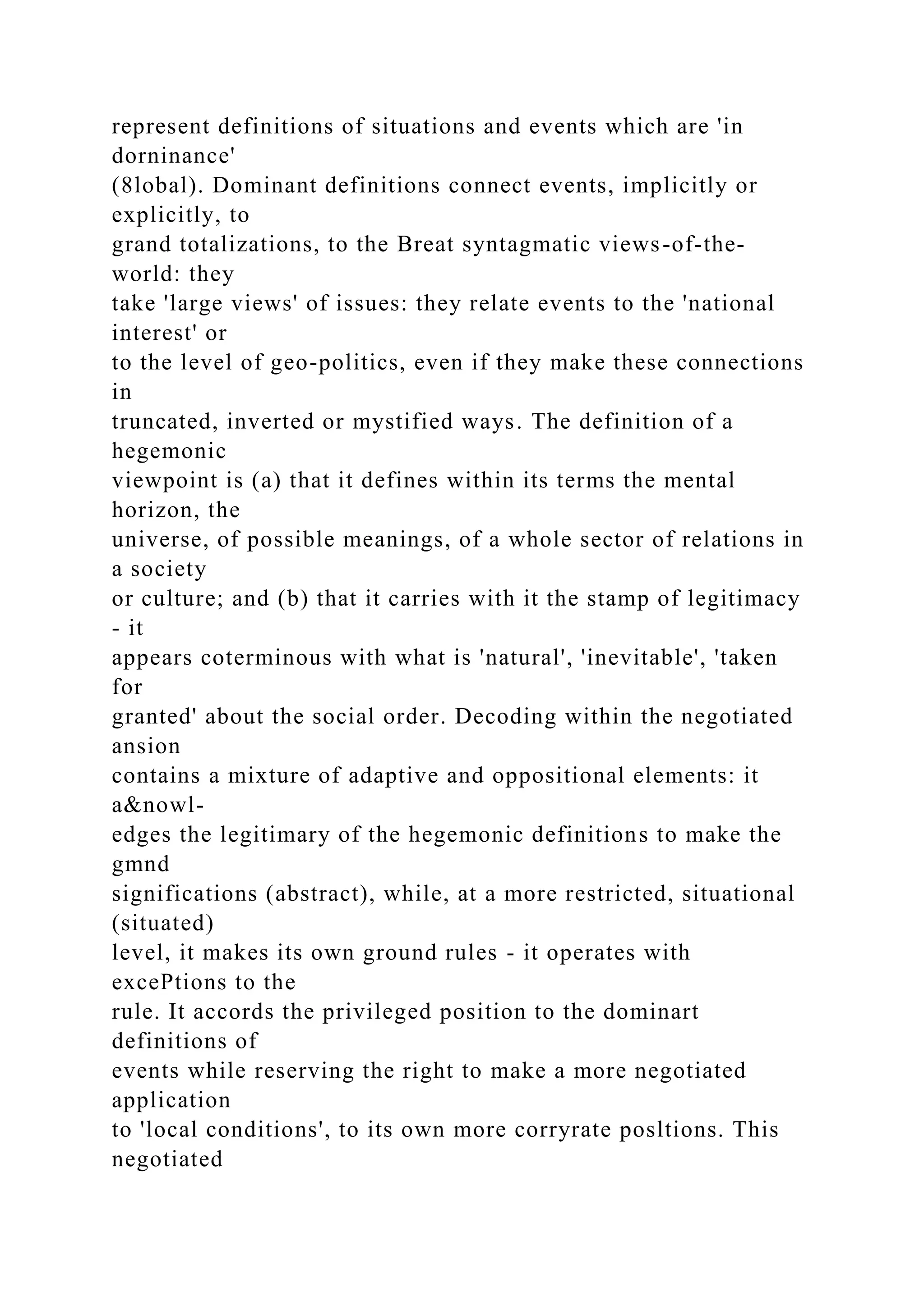 represent definitions of situations and events which are 'in
dorninance'
(8lobal). Dominant definitions connect events, implicitly or
explicitly, to
grand totalizations, to the Breat syntagmatic views-of-the-
world: they
take 'large views' of issues: they relate events to the 'national
interest' or
to the level of geo-politics, even if they make these connections
in
truncated, inverted or mystified ways. The definition of a
hegemonic
viewpoint is (a) that it defines within its terms the mental
horizon, the
universe, of possible meanings, of a whole sector of relations in
a society
or culture; and (b) that it carries with it the stamp of legitimacy
- it
appears coterminous with what is 'natural', 'inevitable', 'taken
for
granted' about the social order. Decoding within the negotiated
ansion
contains a mixture of adaptive and oppositional elements: it
a&nowl-
edges the legitimary of the hegemonic definitions to make the
gmnd
significations (abstract), while, at a more restricted, situational
(situated)
level, it makes its own ground rules - it operates with
excePtions to the
rule. It accords the privileged position to the dominart
definitions of
events while reserving the right to make a more negotiated
application
to 'local conditions', to its own more corryrate posltions. This
negotiated
 