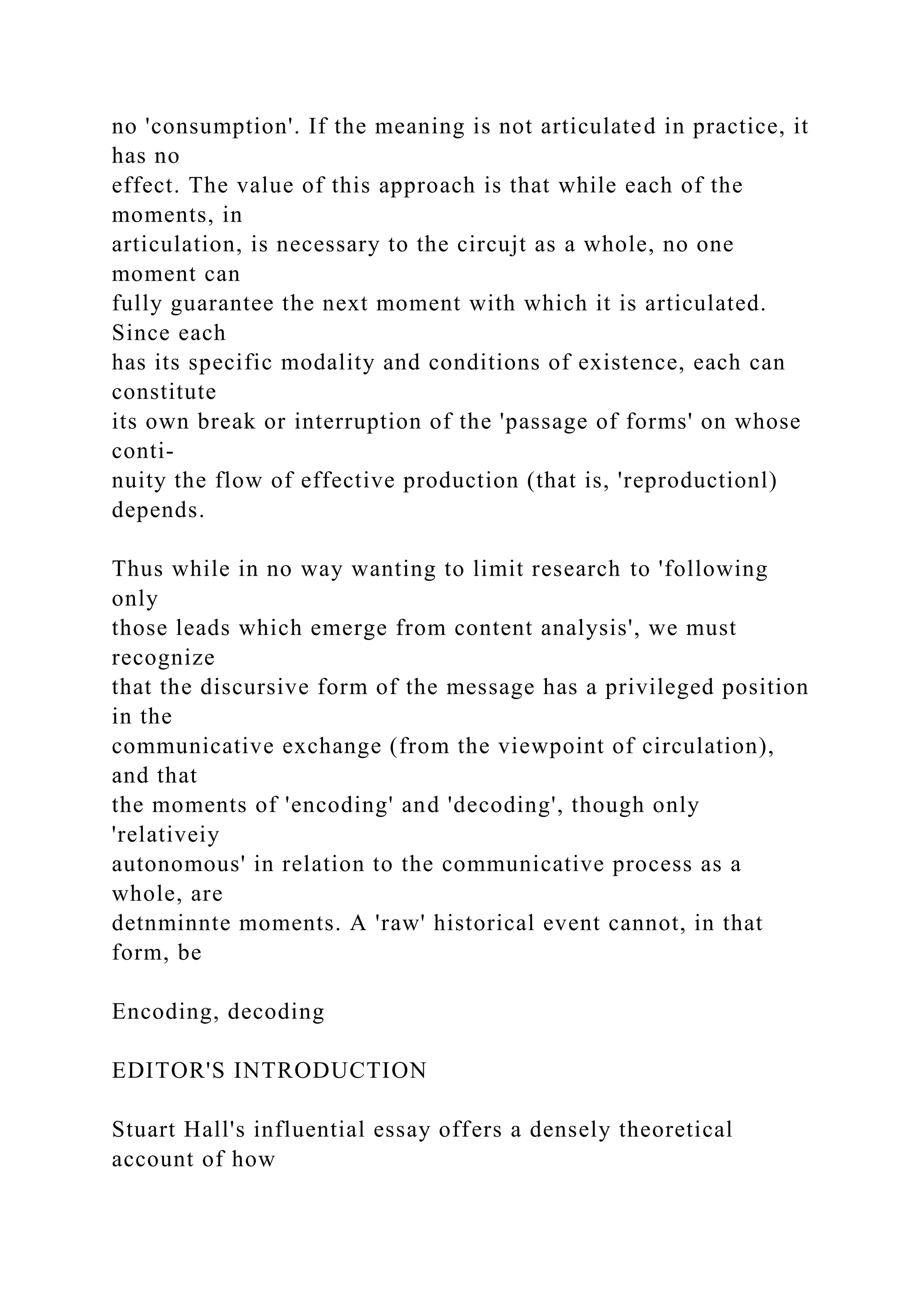 no 'consumption'. If the meaning is not articulated in practice, it
has no
effect. The value of this approach is that while each of the
moments, in
articulation, is necessary to the circujt as a whole, no one
moment can
fully guarantee the next moment with which it is articulated.
Since each
has its specific modality and conditions of existence, each can
constitute
its own break or interruption of the 'passage of forms' on whose
conti-
nuity the flow of effective production (that is, 'reproductionl)
depends.
Thus while in no way wanting to limit research to 'following
only
those leads which emerge from content analysis', we must
recognize
that the discursive form of the message has a privileged position
in the
communicative exchange (from the viewpoint of circulation),
and that
the moments of 'encoding' and 'decoding', though only
'relativeiy
autonomous' in relation to the communicative process as a
whole, are
detnminnte moments. A 'raw' historical event cannot, in that
form, be
Encoding, decoding
EDITOR'S INTRODUCTION
Stuart Hall's influential essay offers a densely theoretical
account of how
 