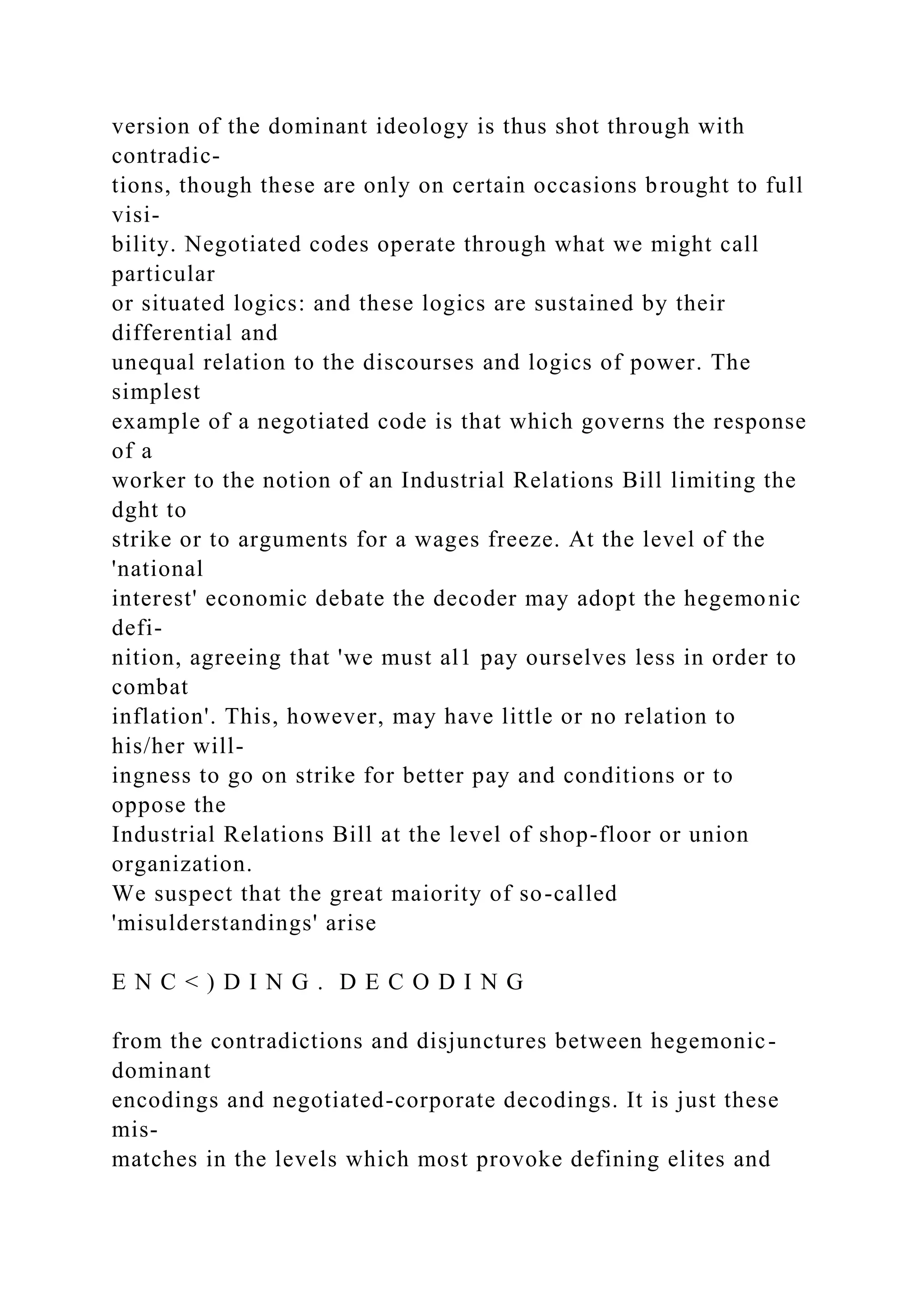 version of the dominant ideology is thus shot through with
contradic-
tions, though these are only on certain occasions brought to full
visi-
bility. Negotiated codes operate through what we might call
particular
or situated logics: and these logics are sustained by their
differential and
unequal relation to the discourses and logics of power. The
simplest
example of a negotiated code is that which governs the response
of a
worker to the notion of an Industrial Relations Bill limiting the
dght to
strike or to arguments for a wages freeze. At the level of the
'national
interest' economic debate the decoder may adopt the hegemonic
defi-
nition, agreeing that 'we must al1 pay ourselves less in order to
combat
inflation'. This, however, may have little or no relation to
his/her will-
ingness to go on strike for better pay and conditions or to
oppose the
Industrial Relations Bill at the level of shop-floor or union
organization.
We suspect that the great maiority of so-called
'misulderstandings' arise
E N C < ) D I N G . D E C O D I N G
from the contradictions and disjunctures between hegemonic-
dominant
encodings and negotiated-corporate decodings. It is just these
mis-
matches in the levels which most provoke defining elites and
 