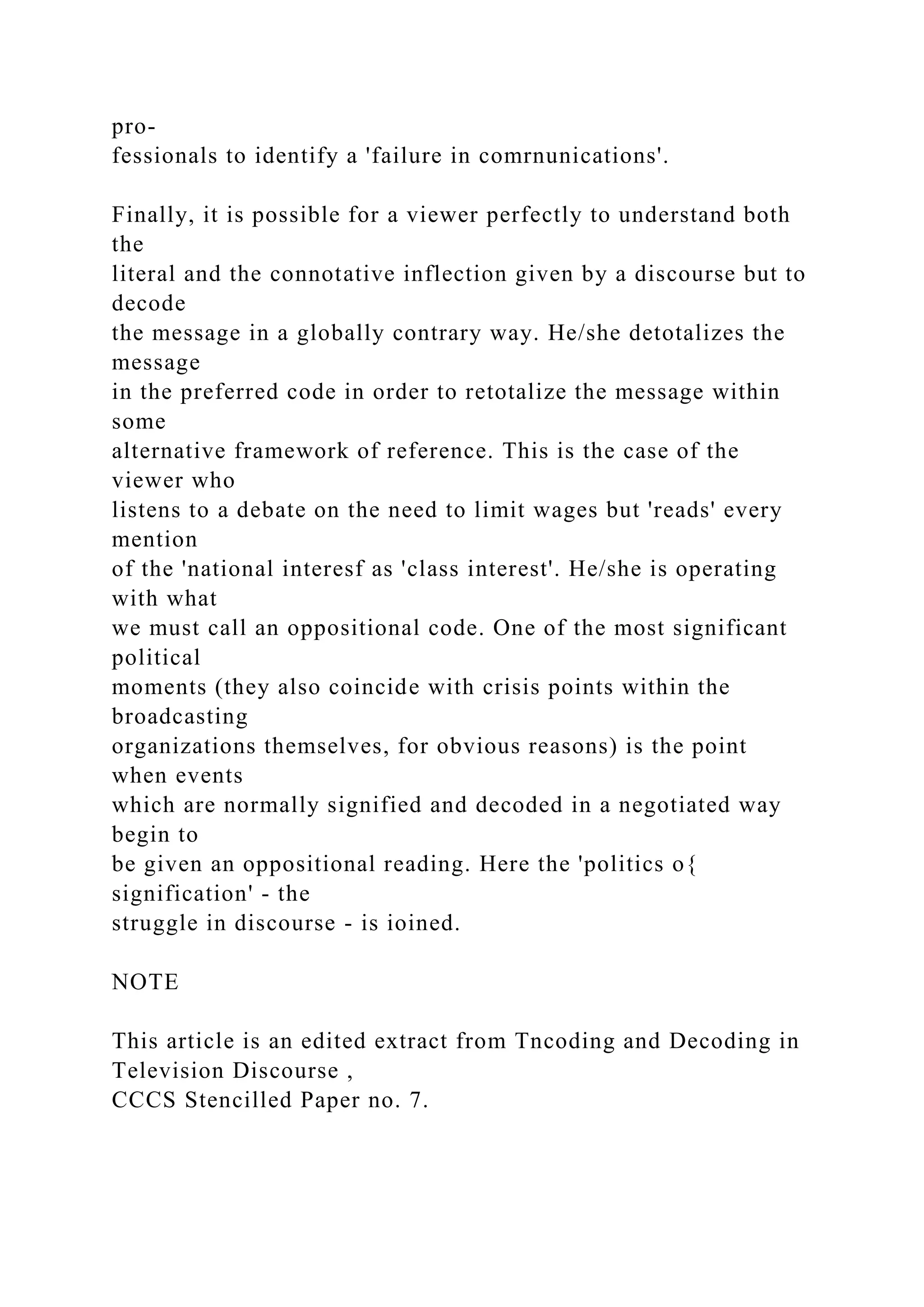 pro-
fessionals to identify a 'failure in comrnunications'.
Finally, it is possible for a viewer perfectly to understand both
the
literal and the connotative inflection given by a discourse but to
decode
the message in a globally contrary way. He/she detotalizes the
message
in the preferred code in order to retotalize the message within
some
alternative framework of reference. This is the case of the
viewer who
listens to a debate on the need to limit wages but 'reads' every
mention
of the 'national interesf as 'class interest'. He/she is operating
with what
we must call an oppositional code. One of the most significant
political
moments (they also coincide with crisis points within the
broadcasting
organizations themselves, for obvious reasons) is the point
when events
which are normally signified and decoded in a negotiated way
begin to
be given an oppositional reading. Here the 'politics o{
signification' - the
struggle in discourse - is ioined.
NOTE
This article is an edited extract from Tncoding and Decoding in
Television Discourse ,
CCCS Stencilled Paper no. 7.
 