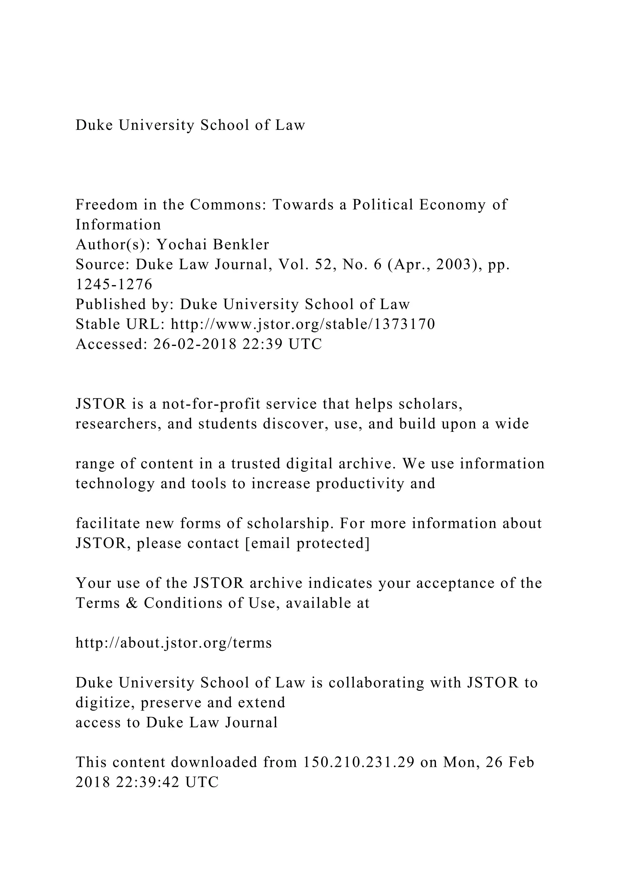 Duke University School of Law
Freedom in the Commons: Towards a Political Economy of
Information
Author(s): Yochai Benkler
Source: Duke Law Journal, Vol. 52, No. 6 (Apr., 2003), pp.
1245-1276
Published by: Duke University School of Law
Stable URL: http://www.jstor.org/stable/1373170
Accessed: 26-02-2018 22:39 UTC
JSTOR is a not-for-profit service that helps scholars,
researchers, and students discover, use, and build upon a wide
range of content in a trusted digital archive. We use information
technology and tools to increase productivity and
facilitate new forms of scholarship. For more information about
JSTOR, please contact [email protected]
Your use of the JSTOR archive indicates your acceptance of the
Terms & Conditions of Use, available at
http://about.jstor.org/terms
Duke University School of Law is collaborating with JSTOR to
digitize, preserve and extend
access to Duke Law Journal
This content downloaded from 150.210.231.29 on Mon, 26 Feb
2018 22:39:42 UTC
 