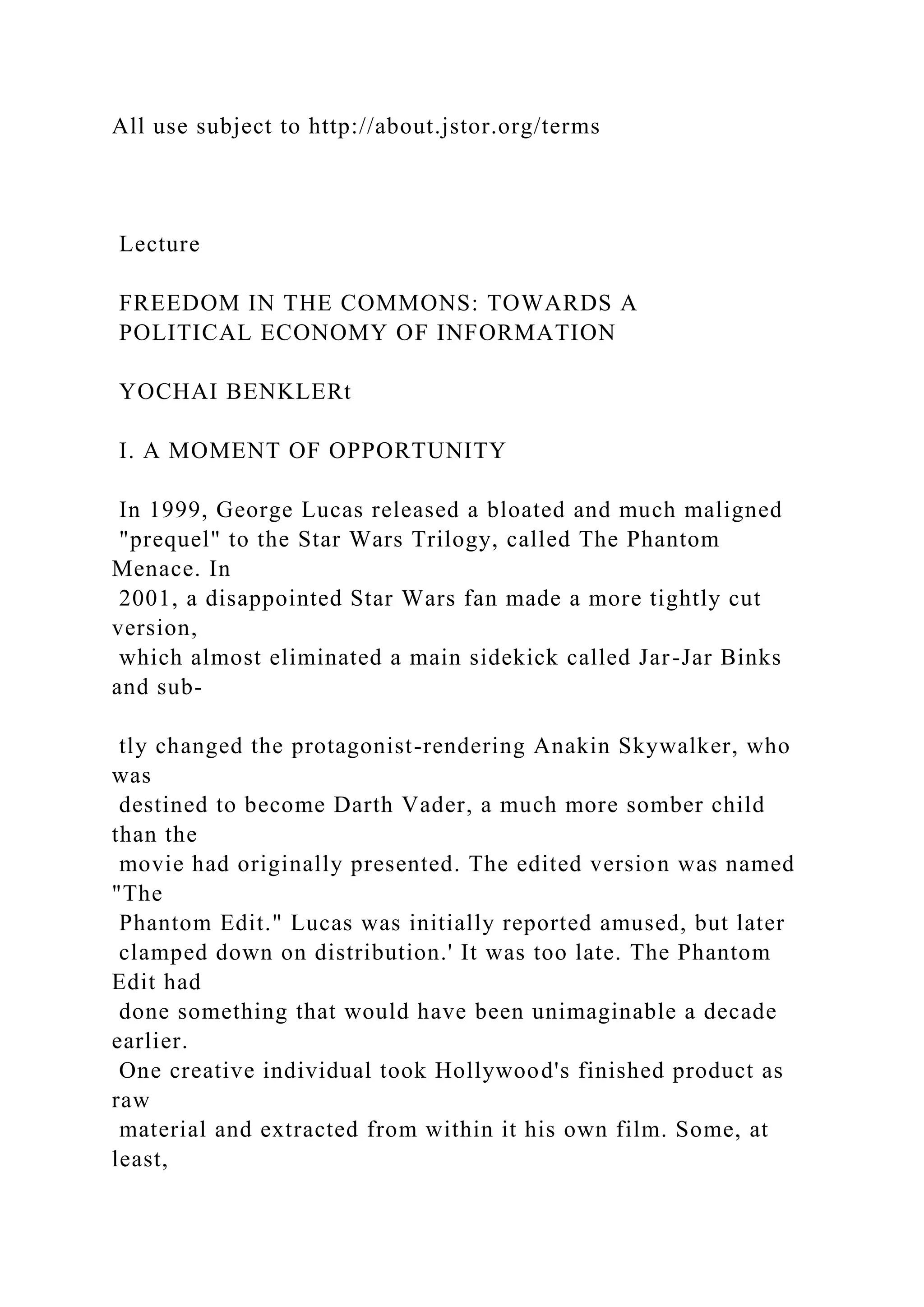 All use subject to http://about.jstor.org/terms
Lecture
FREEDOM IN THE COMMONS: TOWARDS A
POLITICAL ECONOMY OF INFORMATION
YOCHAI BENKLERt
I. A MOMENT OF OPPORTUNITY
In 1999, George Lucas released a bloated and much maligned
"prequel" to the Star Wars Trilogy, called The Phantom
Menace. In
2001, a disappointed Star Wars fan made a more tightly cut
version,
which almost eliminated a main sidekick called Jar-Jar Binks
and sub-
tly changed the protagonist-rendering Anakin Skywalker, who
was
destined to become Darth Vader, a much more somber child
than the
movie had originally presented. The edited version was named
"The
Phantom Edit." Lucas was initially reported amused, but later
clamped down on distribution.' It was too late. The Phantom
Edit had
done something that would have been unimaginable a decade
earlier.
One creative individual took Hollywood's finished product as
raw
material and extracted from within it his own film. Some, at
least,
 