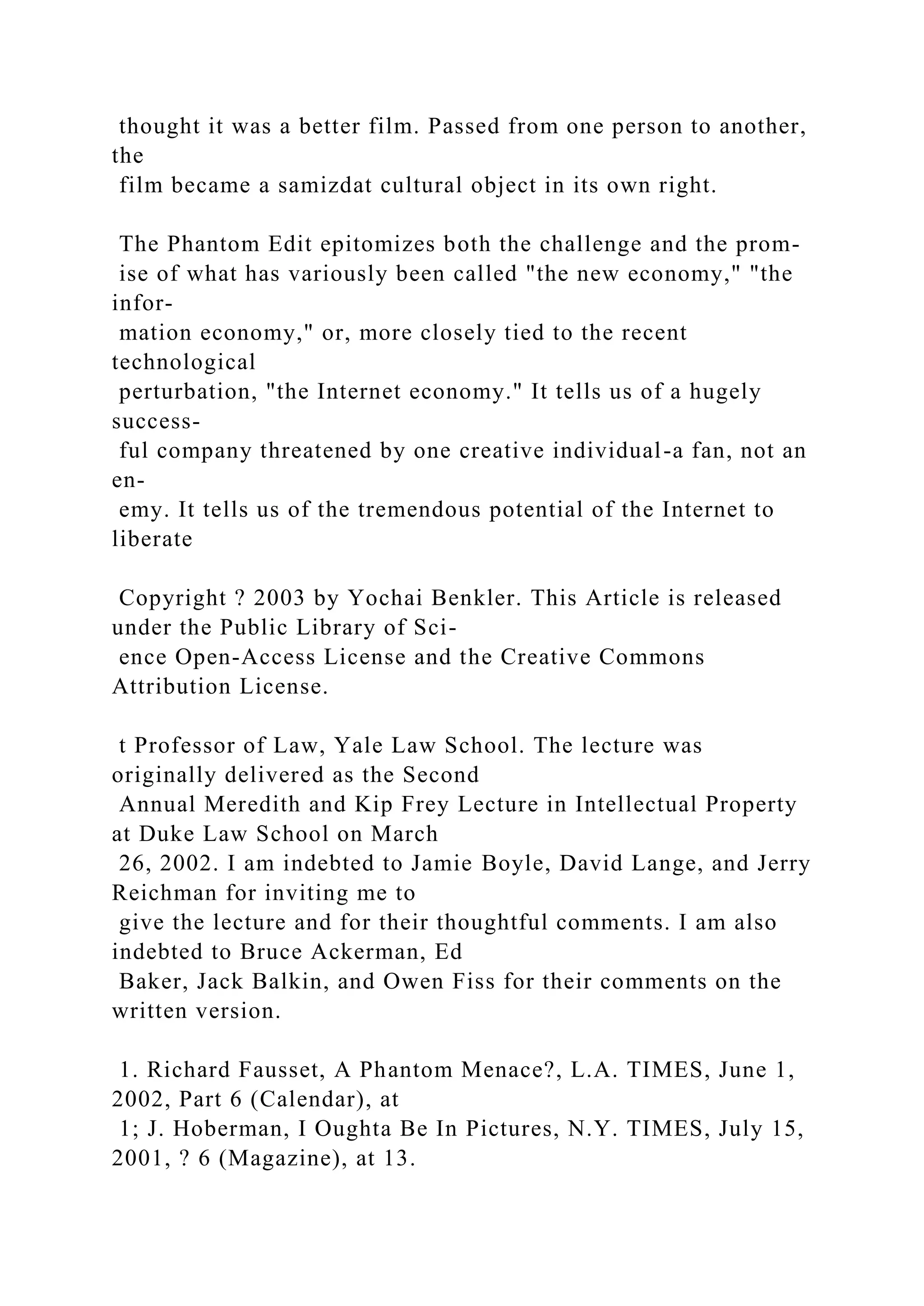 thought it was a better film. Passed from one person to another,
the
film became a samizdat cultural object in its own right.
The Phantom Edit epitomizes both the challenge and the prom-
ise of what has variously been called "the new economy," "the
infor-
mation economy," or, more closely tied to the recent
technological
perturbation, "the Internet economy." It tells us of a hugely
success-
ful company threatened by one creative individual-a fan, not an
en-
emy. It tells us of the tremendous potential of the Internet to
liberate
Copyright ? 2003 by Yochai Benkler. This Article is released
under the Public Library of Sci-
ence Open-Access License and the Creative Commons
Attribution License.
t Professor of Law, Yale Law School. The lecture was
originally delivered as the Second
Annual Meredith and Kip Frey Lecture in Intellectual Property
at Duke Law School on March
26, 2002. I am indebted to Jamie Boyle, David Lange, and Jerry
Reichman for inviting me to
give the lecture and for their thoughtful comments. I am also
indebted to Bruce Ackerman, Ed
Baker, Jack Balkin, and Owen Fiss for their comments on the
written version.
1. Richard Fausset, A Phantom Menace?, L.A. TIMES, June 1,
2002, Part 6 (Calendar), at
1; J. Hoberman, I Oughta Be In Pictures, N.Y. TIMES, July 15,
2001, ? 6 (Magazine), at 13.
 