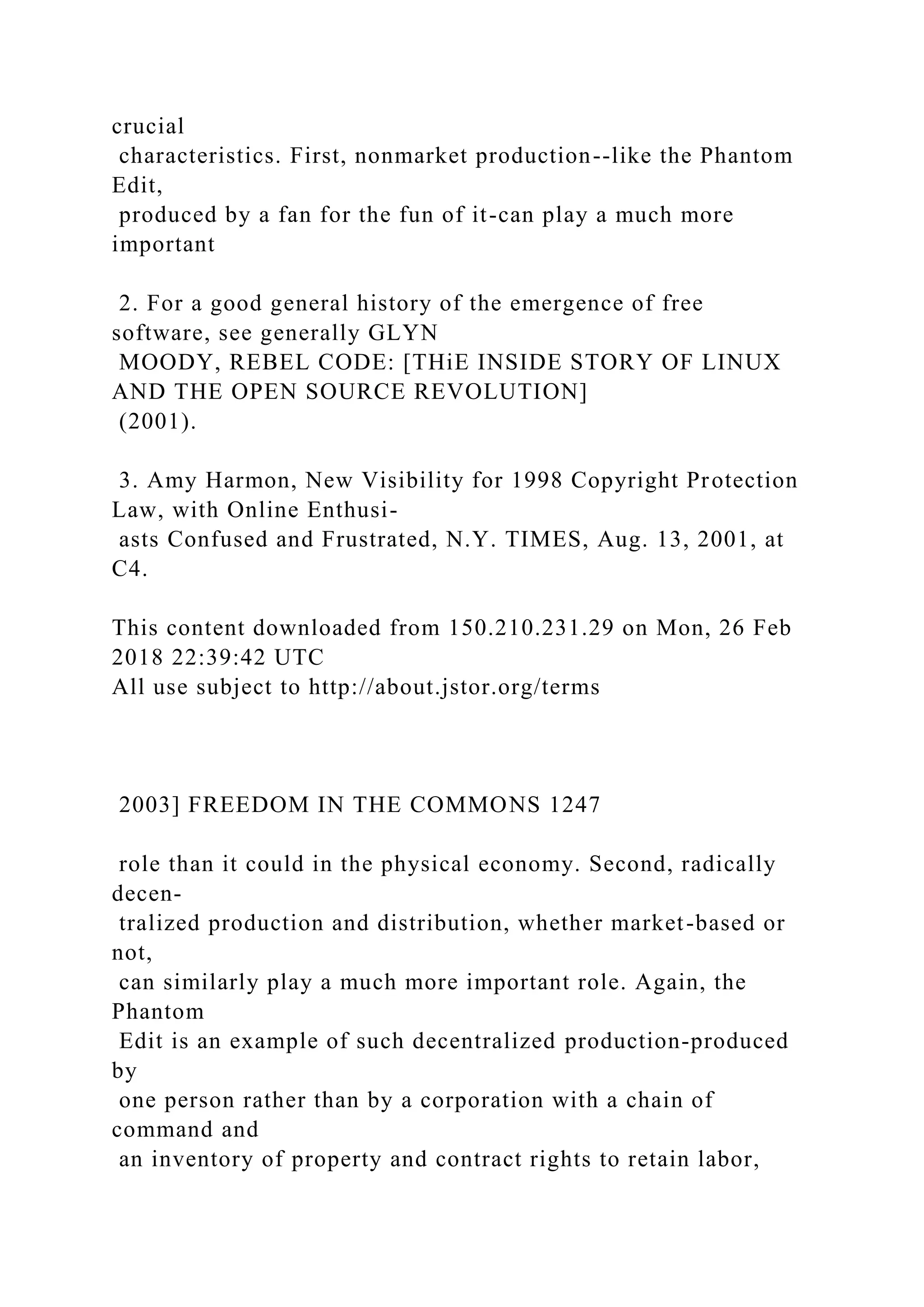 crucial
characteristics. First, nonmarket production--like the Phantom
Edit,
produced by a fan for the fun of it-can play a much more
important
2. For a good general history of the emergence of free
software, see generally GLYN
MOODY, REBEL CODE: [THiE INSIDE STORY OF LINUX
AND THE OPEN SOURCE REVOLUTION]
(2001).
3. Amy Harmon, New Visibility for 1998 Copyright Protection
Law, with Online Enthusi-
asts Confused and Frustrated, N.Y. TIMES, Aug. 13, 2001, at
C4.
This content downloaded from 150.210.231.29 on Mon, 26 Feb
2018 22:39:42 UTC
All use subject to http://about.jstor.org/terms
2003] FREEDOM IN THE COMMONS 1247
role than it could in the physical economy. Second, radically
decen-
tralized production and distribution, whether market-based or
not,
can similarly play a much more important role. Again, the
Phantom
Edit is an example of such decentralized production-produced
by
one person rather than by a corporation with a chain of
command and
an inventory of property and contract rights to retain labor,
 