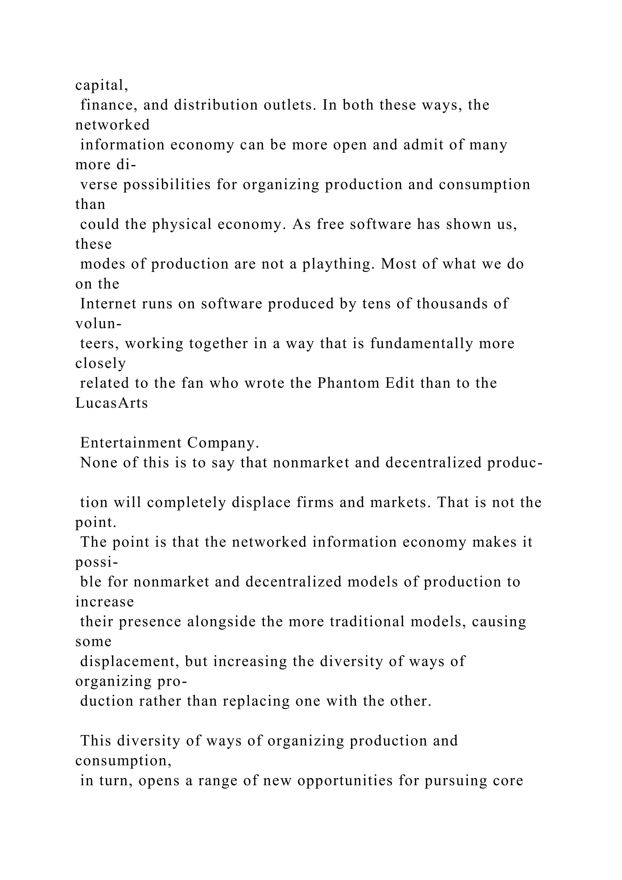 capital,
finance, and distribution outlets. In both these ways, the
networked
information economy can be more open and admit of many
more di-
verse possibilities for organizing production and consumption
than
could the physical economy. As free software has shown us,
these
modes of production are not a plaything. Most of what we do
on the
Internet runs on software produced by tens of thousands of
volun-
teers, working together in a way that is fundamentally more
closely
related to the fan who wrote the Phantom Edit than to the
LucasArts
Entertainment Company.
None of this is to say that nonmarket and decentralized produc-
tion will completely displace firms and markets. That is not the
point.
The point is that the networked information economy makes it
possi-
ble for nonmarket and decentralized models of production to
increase
their presence alongside the more traditional models, causing
some
displacement, but increasing the diversity of ways of
organizing pro-
duction rather than replacing one with the other.
This diversity of ways of organizing production and
consumption,
in turn, opens a range of new opportunities for pursuing core
 