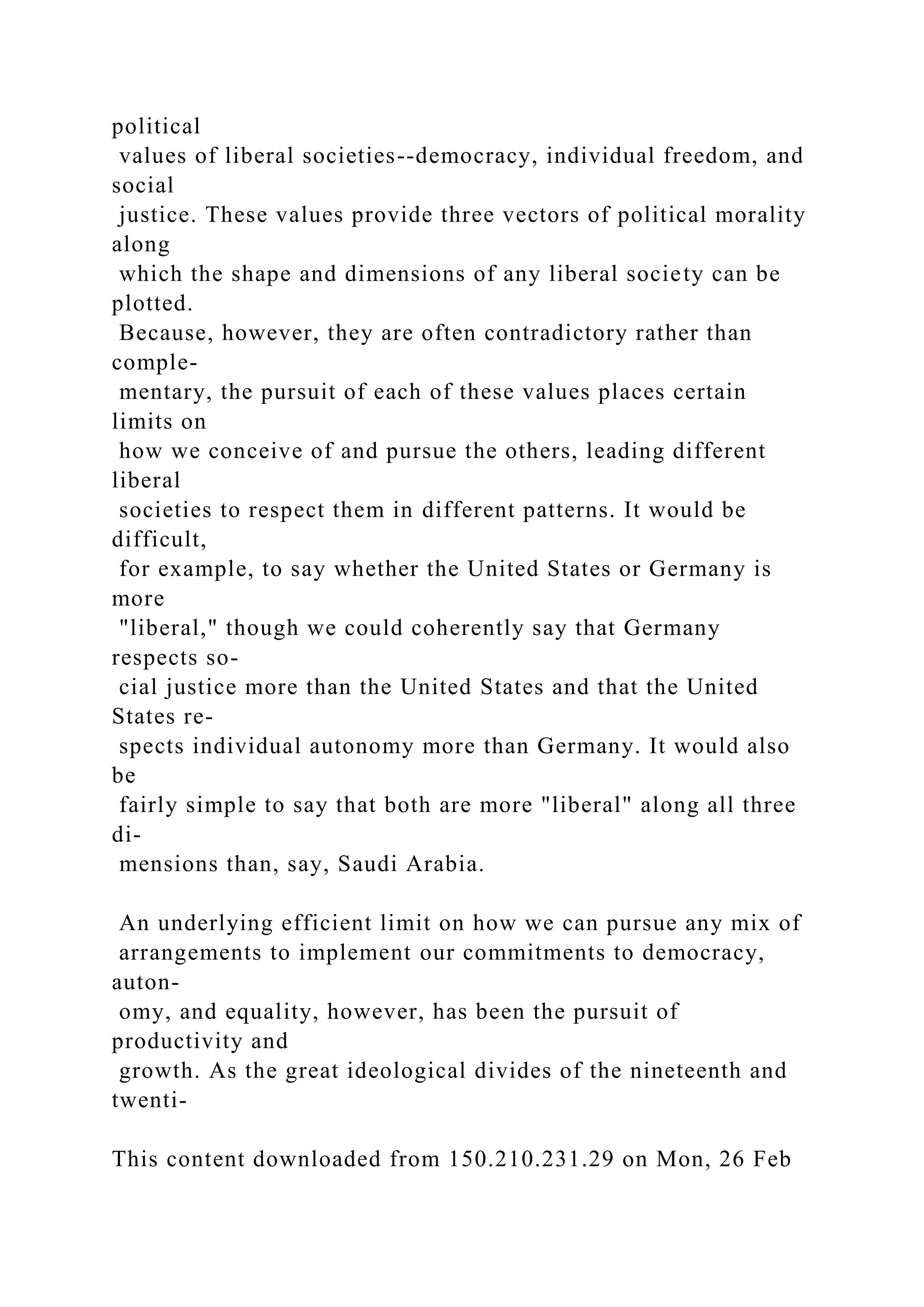 political
values of liberal societies--democracy, individual freedom, and
social
justice. These values provide three vectors of political morality
along
which the shape and dimensions of any liberal society can be
plotted.
Because, however, they are often contradictory rather than
comple-
mentary, the pursuit of each of these values places certain
limits on
how we conceive of and pursue the others, leading different
liberal
societies to respect them in different patterns. It would be
difficult,
for example, to say whether the United States or Germany is
more
"liberal," though we could coherently say that Germany
respects so-
cial justice more than the United States and that the United
States re-
spects individual autonomy more than Germany. It would also
be
fairly simple to say that both are more "liberal" along all three
di-
mensions than, say, Saudi Arabia.
An underlying efficient limit on how we can pursue any mix of
arrangements to implement our commitments to democracy,
auton-
omy, and equality, however, has been the pursuit of
productivity and
growth. As the great ideological divides of the nineteenth and
twenti-
This content downloaded from 150.210.231.29 on Mon, 26 Feb
 