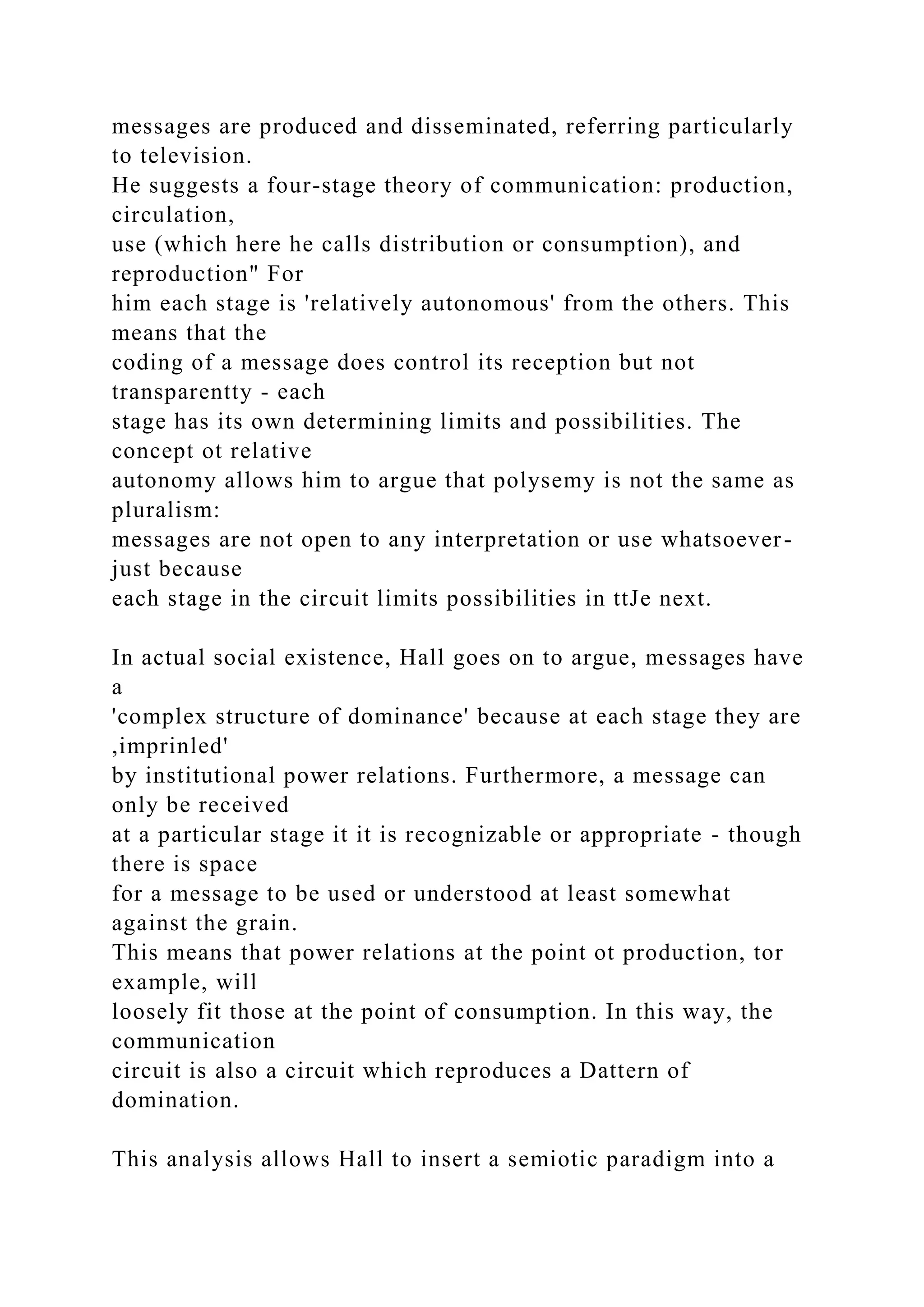 messages are produced and disseminated, referring particularly
to television.
He suggests a four-stage theory of communication: production,
circulation,
use (which here he calls distribution or consumption), and
reproduction" For
him each stage is 'relatively autonomous' from the others. This
means that the
coding of a message does control its reception but not
transparentty - each
stage has its own determining limits and possibilities. The
concept ot relative
autonomy allows him to argue that polysemy is not the same as
pluralism:
messages are not open to any interpretation or use whatsoever-
just because
each stage in the circuit limits possibilities in ttJe next.
In actual social existence, Hall goes on to argue, messages have
a
'complex structure of dominance' because at each stage they are
,imprinled'
by institutional power relations. Furthermore, a message can
only be received
at a particular stage it it is recognizable or appropriate - though
there is space
for a message to be used or understood at least somewhat
against the grain.
This means that power relations at the point ot production, tor
example, will
loosely fit those at the point of consumption. In this way, the
communication
circuit is also a circuit which reproduces a Dattern of
domination.
This analysis allows Hall to insert a semiotic paradigm into a
 