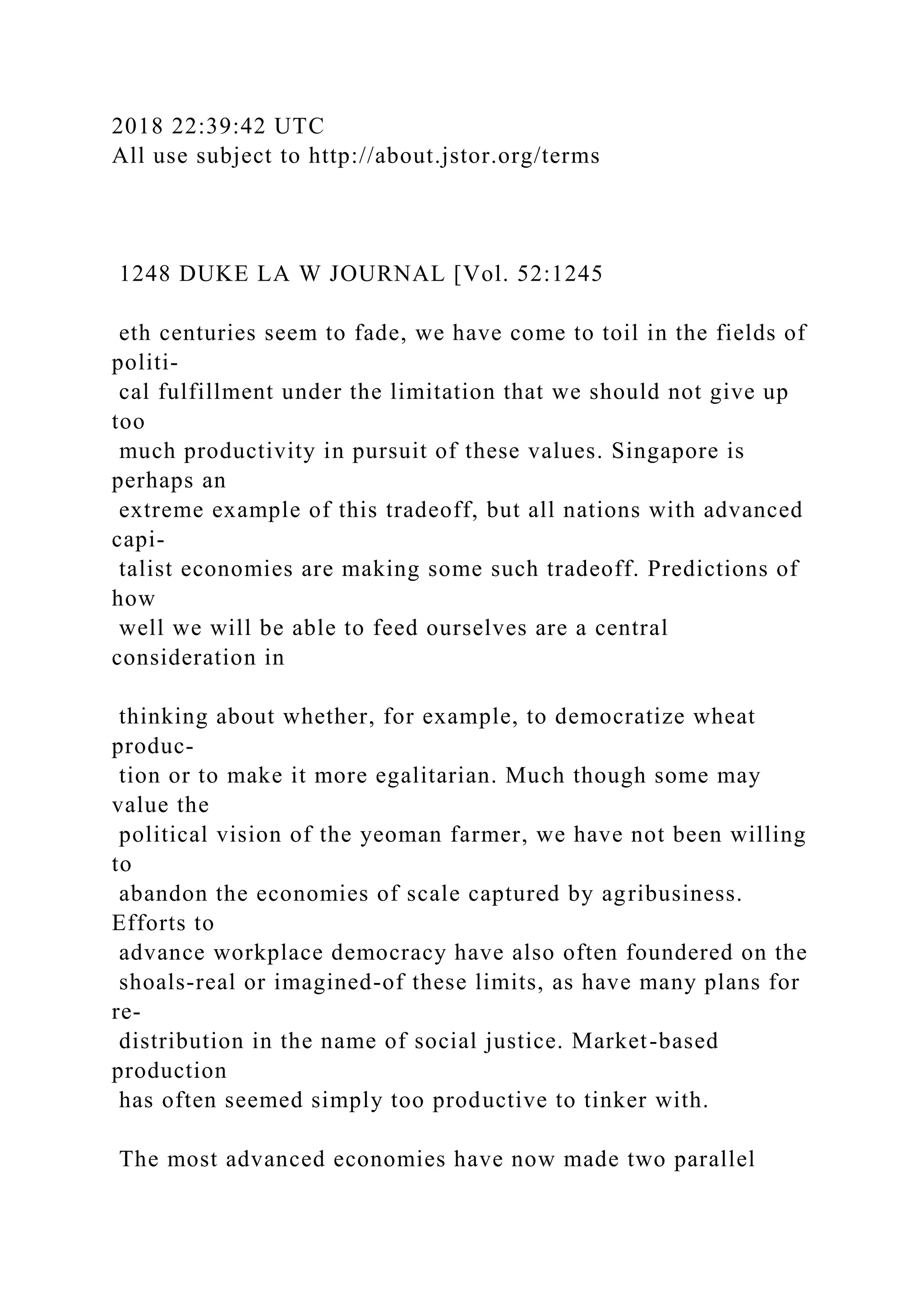2018 22:39:42 UTC
All use subject to http://about.jstor.org/terms
1248 DUKE LA W JOURNAL [Vol. 52:1245
eth centuries seem to fade, we have come to toil in the fields of
politi-
cal fulfillment under the limitation that we should not give up
too
much productivity in pursuit of these values. Singapore is
perhaps an
extreme example of this tradeoff, but all nations with advanced
capi-
talist economies are making some such tradeoff. Predictions of
how
well we will be able to feed ourselves are a central
consideration in
thinking about whether, for example, to democratize wheat
produc-
tion or to make it more egalitarian. Much though some may
value the
political vision of the yeoman farmer, we have not been willing
to
abandon the economies of scale captured by agribusiness.
Efforts to
advance workplace democracy have also often foundered on the
shoals-real or imagined-of these limits, as have many plans for
re-
distribution in the name of social justice. Market-based
production
has often seemed simply too productive to tinker with.
The most advanced economies have now made two parallel
 
