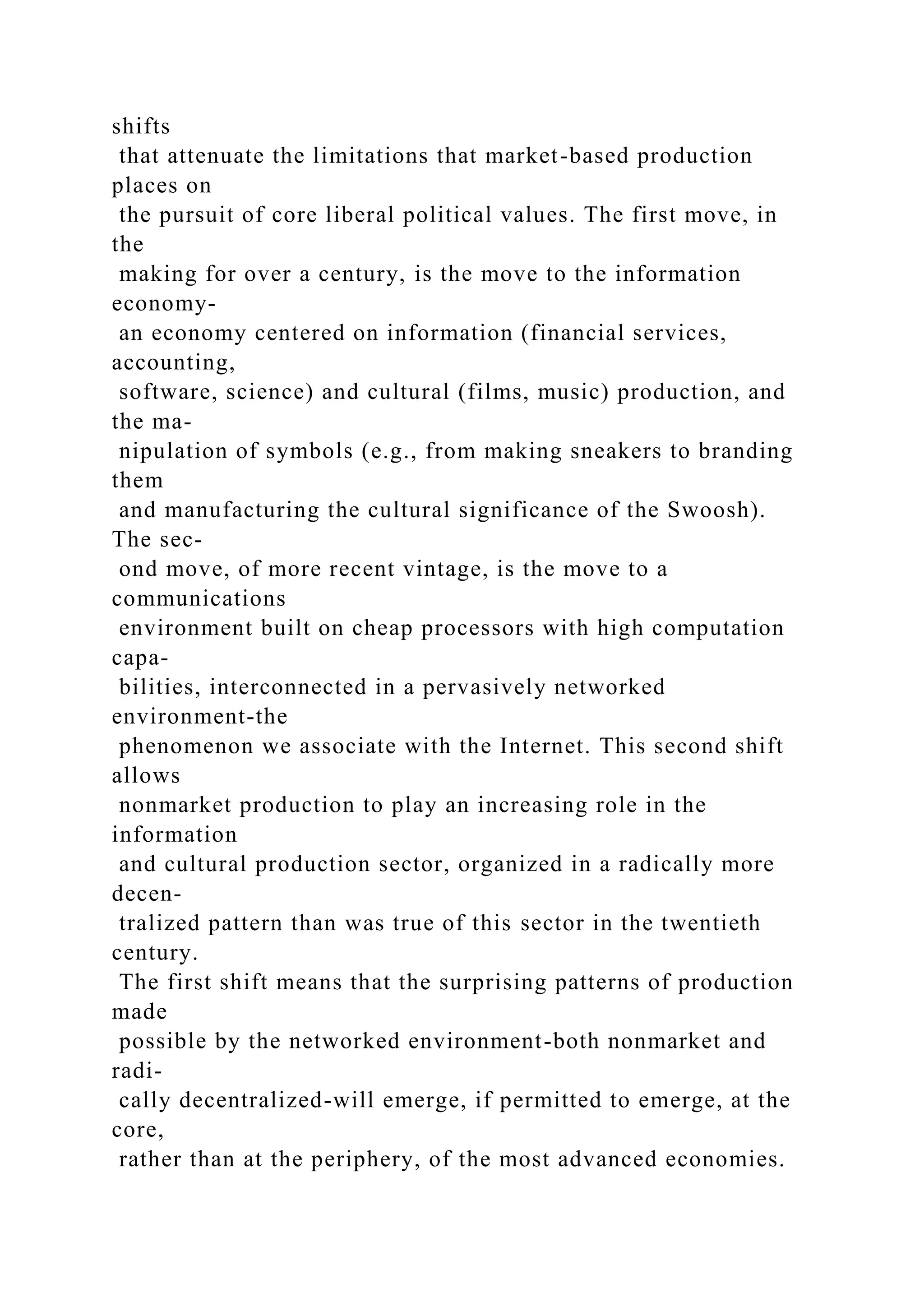shifts
that attenuate the limitations that market-based production
places on
the pursuit of core liberal political values. The first move, in
the
making for over a century, is the move to the information
economy-
an economy centered on information (financial services,
accounting,
software, science) and cultural (films, music) production, and
the ma-
nipulation of symbols (e.g., from making sneakers to branding
them
and manufacturing the cultural significance of the Swoosh).
The sec-
ond move, of more recent vintage, is the move to a
communications
environment built on cheap processors with high computation
capa-
bilities, interconnected in a pervasively networked
environment-the
phenomenon we associate with the Internet. This second shift
allows
nonmarket production to play an increasing role in the
information
and cultural production sector, organized in a radically more
decen-
tralized pattern than was true of this sector in the twentieth
century.
The first shift means that the surprising patterns of production
made
possible by the networked environment-both nonmarket and
radi-
cally decentralized-will emerge, if permitted to emerge, at the
core,
rather than at the periphery, of the most advanced economies.
 