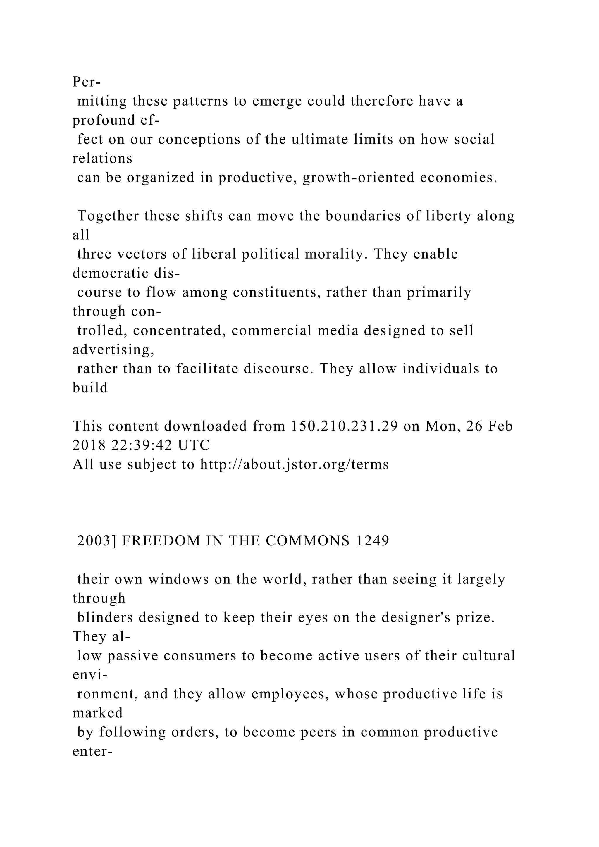 Per-
mitting these patterns to emerge could therefore have a
profound ef-
fect on our conceptions of the ultimate limits on how social
relations
can be organized in productive, growth-oriented economies.
Together these shifts can move the boundaries of liberty along
all
three vectors of liberal political morality. They enable
democratic dis-
course to flow among constituents, rather than primarily
through con-
trolled, concentrated, commercial media designed to sell
advertising,
rather than to facilitate discourse. They allow individuals to
build
This content downloaded from 150.210.231.29 on Mon, 26 Feb
2018 22:39:42 UTC
All use subject to http://about.jstor.org/terms
2003] FREEDOM IN THE COMMONS 1249
their own windows on the world, rather than seeing it largely
through
blinders designed to keep their eyes on the designer's prize.
They al-
low passive consumers to become active users of their cultural
envi-
ronment, and they allow employees, whose productive life is
marked
by following orders, to become peers in common productive
enter-
 