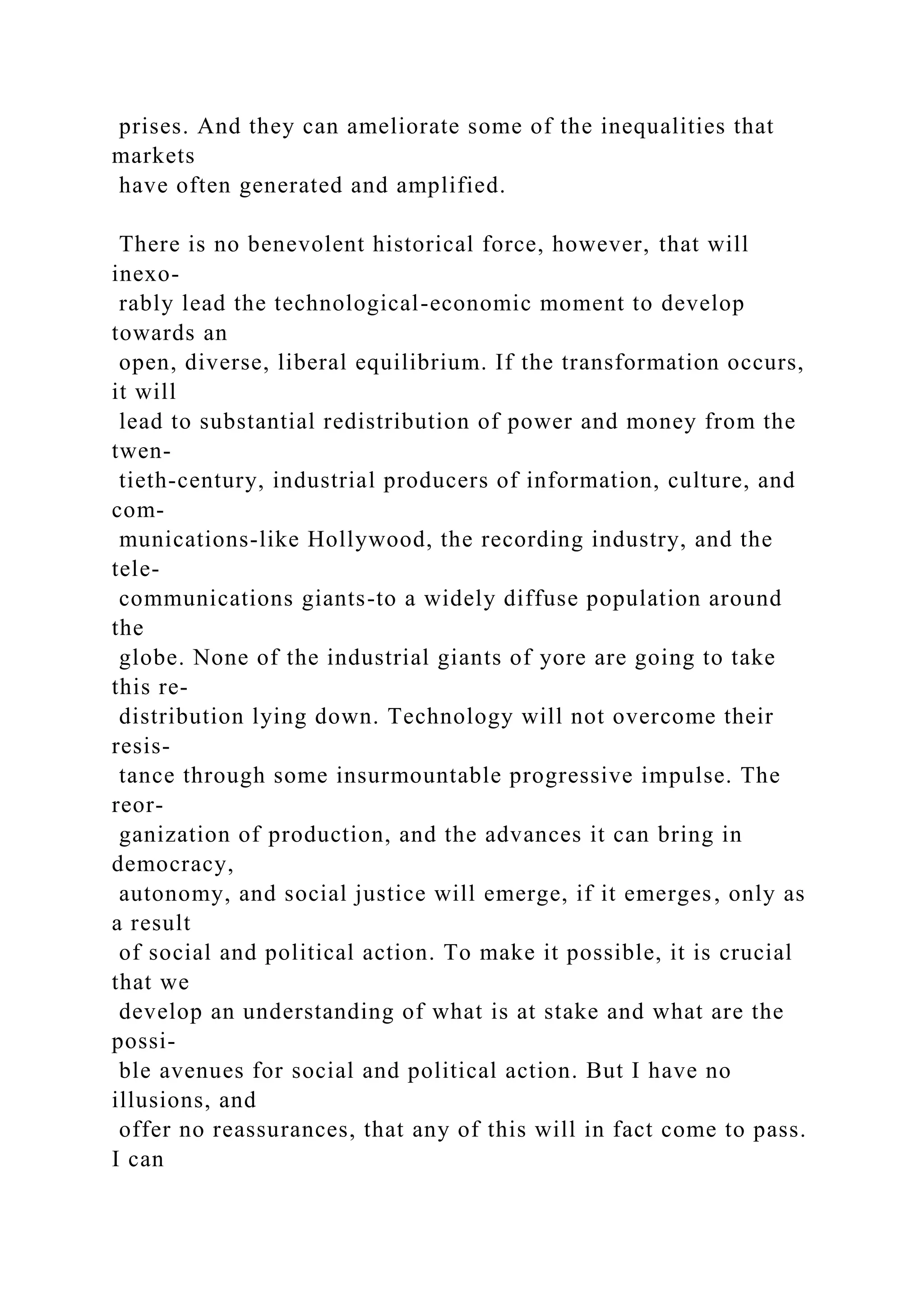 prises. And they can ameliorate some of the inequalities that
markets
have often generated and amplified.
There is no benevolent historical force, however, that will
inexo-
rably lead the technological-economic moment to develop
towards an
open, diverse, liberal equilibrium. If the transformation occurs,
it will
lead to substantial redistribution of power and money from the
twen-
tieth-century, industrial producers of information, culture, and
com-
munications-like Hollywood, the recording industry, and the
tele-
communications giants-to a widely diffuse population around
the
globe. None of the industrial giants of yore are going to take
this re-
distribution lying down. Technology will not overcome their
resis-
tance through some insurmountable progressive impulse. The
reor-
ganization of production, and the advances it can bring in
democracy,
autonomy, and social justice will emerge, if it emerges, only as
a result
of social and political action. To make it possible, it is crucial
that we
develop an understanding of what is at stake and what are the
possi-
ble avenues for social and political action. But I have no
illusions, and
offer no reassurances, that any of this will in fact come to pass.
I can
 