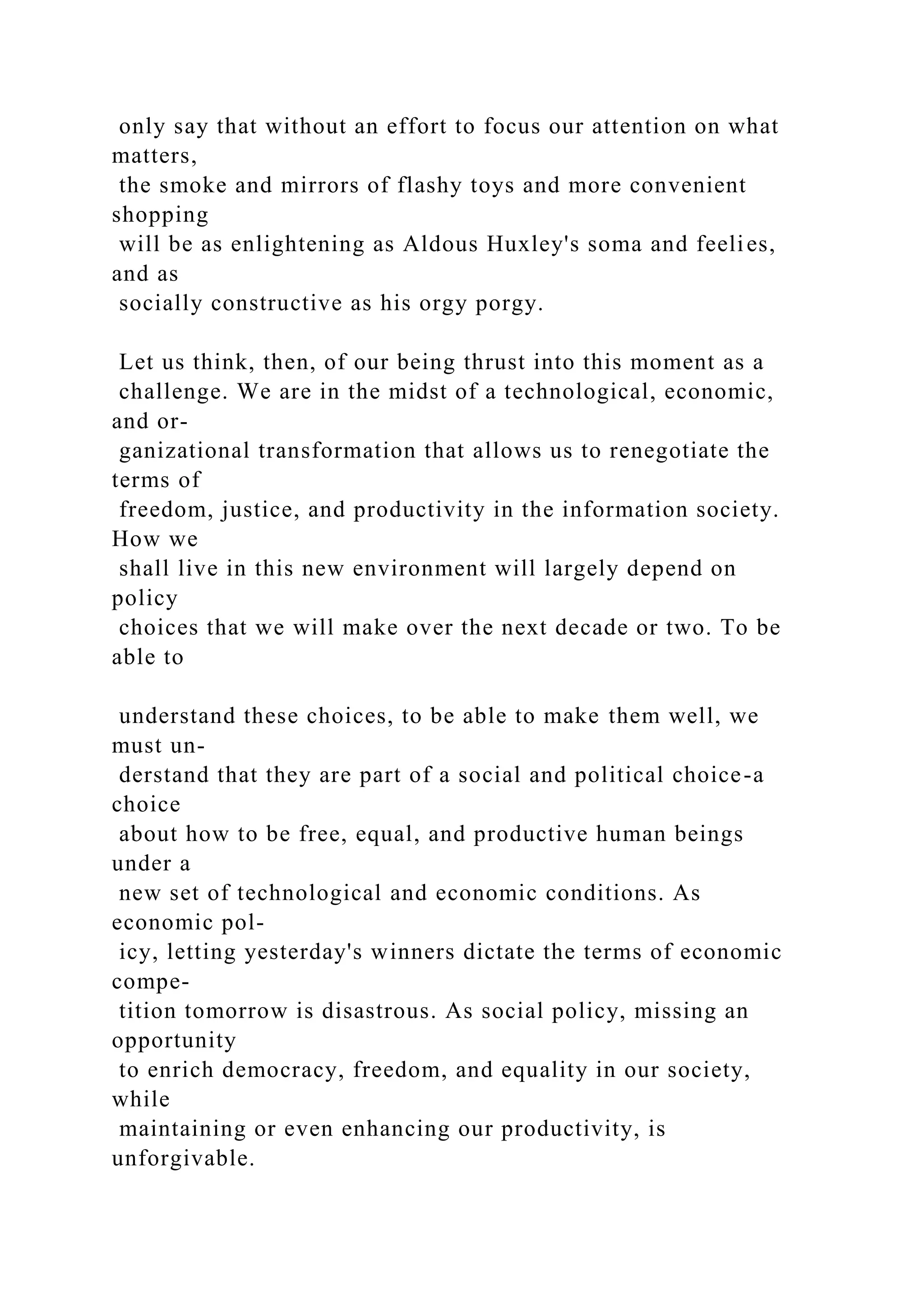 only say that without an effort to focus our attention on what
matters,
the smoke and mirrors of flashy toys and more convenient
shopping
will be as enlightening as Aldous Huxley's soma and feelies,
and as
socially constructive as his orgy porgy.
Let us think, then, of our being thrust into this moment as a
challenge. We are in the midst of a technological, economic,
and or-
ganizational transformation that allows us to renegotiate the
terms of
freedom, justice, and productivity in the information society.
How we
shall live in this new environment will largely depend on
policy
choices that we will make over the next decade or two. To be
able to
understand these choices, to be able to make them well, we
must un-
derstand that they are part of a social and political choice-a
choice
about how to be free, equal, and productive human beings
under a
new set of technological and economic conditions. As
economic pol-
icy, letting yesterday's winners dictate the terms of economic
compe-
tition tomorrow is disastrous. As social policy, missing an
opportunity
to enrich democracy, freedom, and equality in our society,
while
maintaining or even enhancing our productivity, is
unforgivable.
 