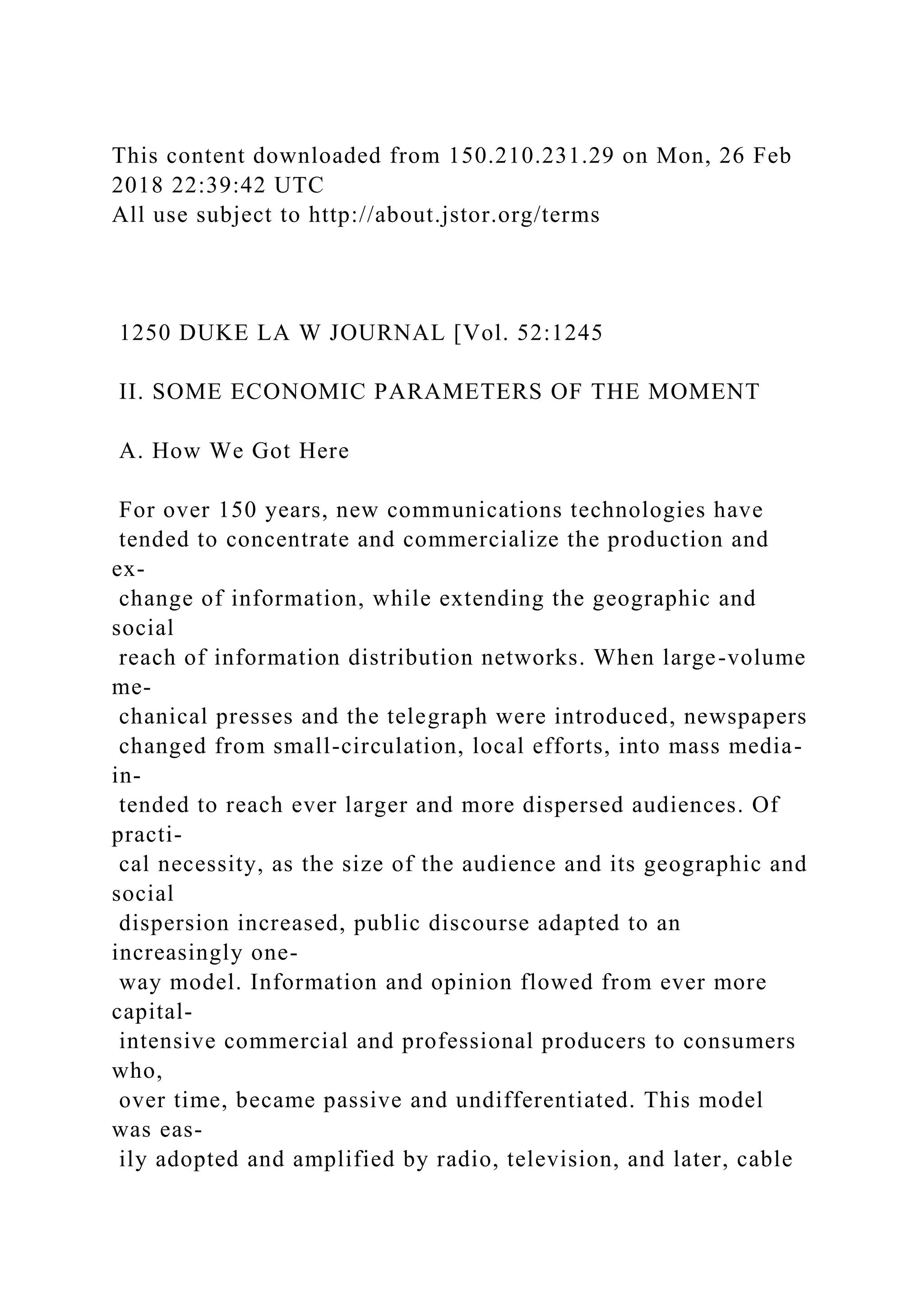 This content downloaded from 150.210.231.29 on Mon, 26 Feb
2018 22:39:42 UTC
All use subject to http://about.jstor.org/terms
1250 DUKE LA W JOURNAL [Vol. 52:1245
II. SOME ECONOMIC PARAMETERS OF THE MOMENT
A. How We Got Here
For over 150 years, new communications technologies have
tended to concentrate and commercialize the production and
ex-
change of information, while extending the geographic and
social
reach of information distribution networks. When large-volume
me-
chanical presses and the telegraph were introduced, newspapers
changed from small-circulation, local efforts, into mass media-
in-
tended to reach ever larger and more dispersed audiences. Of
practi-
cal necessity, as the size of the audience and its geographic and
social
dispersion increased, public discourse adapted to an
increasingly one-
way model. Information and opinion flowed from ever more
capital-
intensive commercial and professional producers to consumers
who,
over time, became passive and undifferentiated. This model
was eas-
ily adopted and amplified by radio, television, and later, cable
 