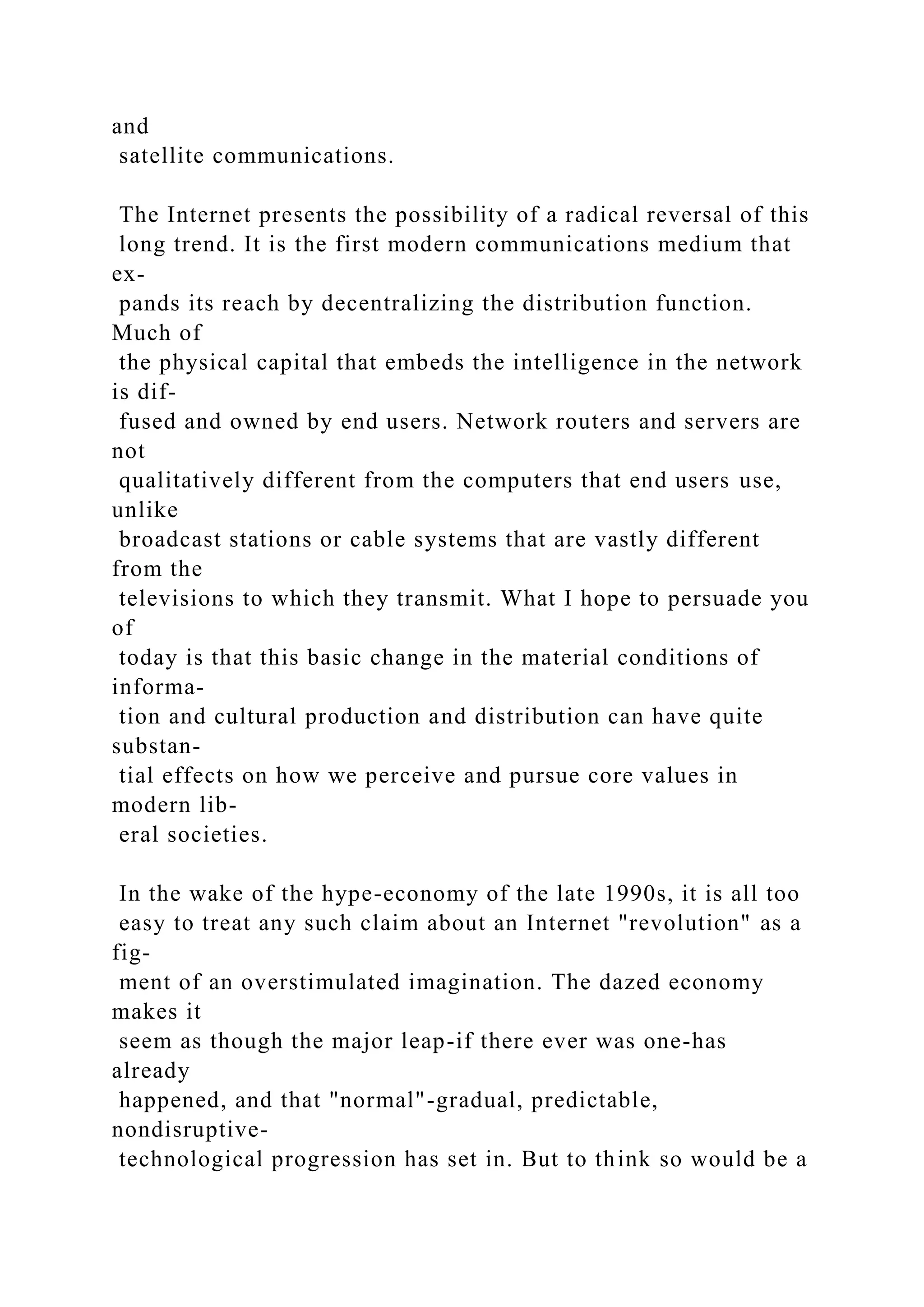 and
satellite communications.
The Internet presents the possibility of a radical reversal of this
long trend. It is the first modern communications medium that
ex-
pands its reach by decentralizing the distribution function.
Much of
the physical capital that embeds the intelligence in the network
is dif-
fused and owned by end users. Network routers and servers are
not
qualitatively different from the computers that end users use,
unlike
broadcast stations or cable systems that are vastly different
from the
televisions to which they transmit. What I hope to persuade you
of
today is that this basic change in the material conditions of
informa-
tion and cultural production and distribution can have quite
substan-
tial effects on how we perceive and pursue core values in
modern lib-
eral societies.
In the wake of the hype-economy of the late 1990s, it is all too
easy to treat any such claim about an Internet "revolution" as a
fig-
ment of an overstimulated imagination. The dazed economy
makes it
seem as though the major leap-if there ever was one-has
already
happened, and that "normal"-gradual, predictable,
nondisruptive-
technological progression has set in. But to think so would be a
 