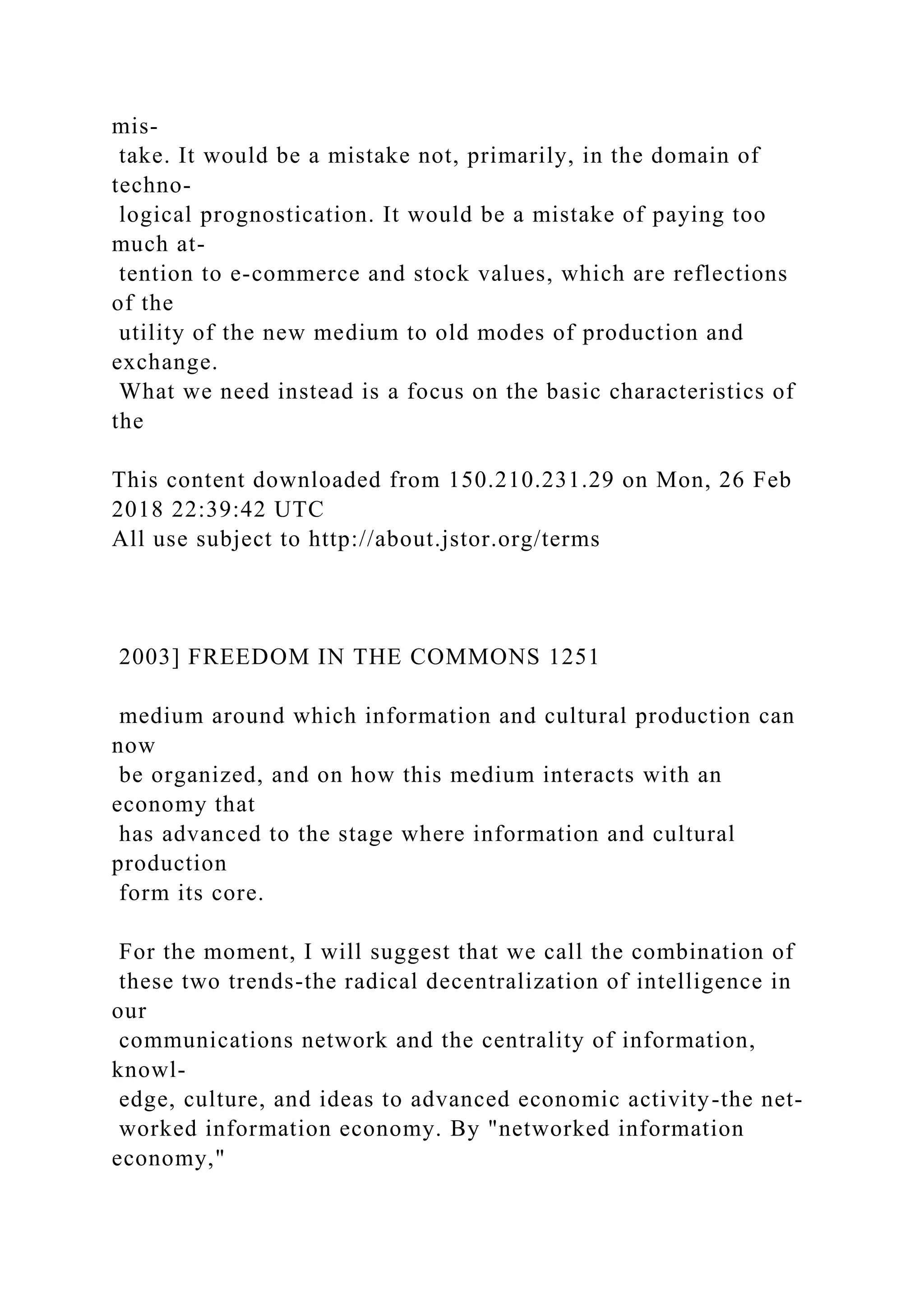 mis-
take. It would be a mistake not, primarily, in the domain of
techno-
logical prognostication. It would be a mistake of paying too
much at-
tention to e-commerce and stock values, which are reflections
of the
utility of the new medium to old modes of production and
exchange.
What we need instead is a focus on the basic characteristics of
the
This content downloaded from 150.210.231.29 on Mon, 26 Feb
2018 22:39:42 UTC
All use subject to http://about.jstor.org/terms
2003] FREEDOM IN THE COMMONS 1251
medium around which information and cultural production can
now
be organized, and on how this medium interacts with an
economy that
has advanced to the stage where information and cultural
production
form its core.
For the moment, I will suggest that we call the combination of
these two trends-the radical decentralization of intelligence in
our
communications network and the centrality of information,
knowl-
edge, culture, and ideas to advanced economic activity-the net-
worked information economy. By "networked information
economy,"
 