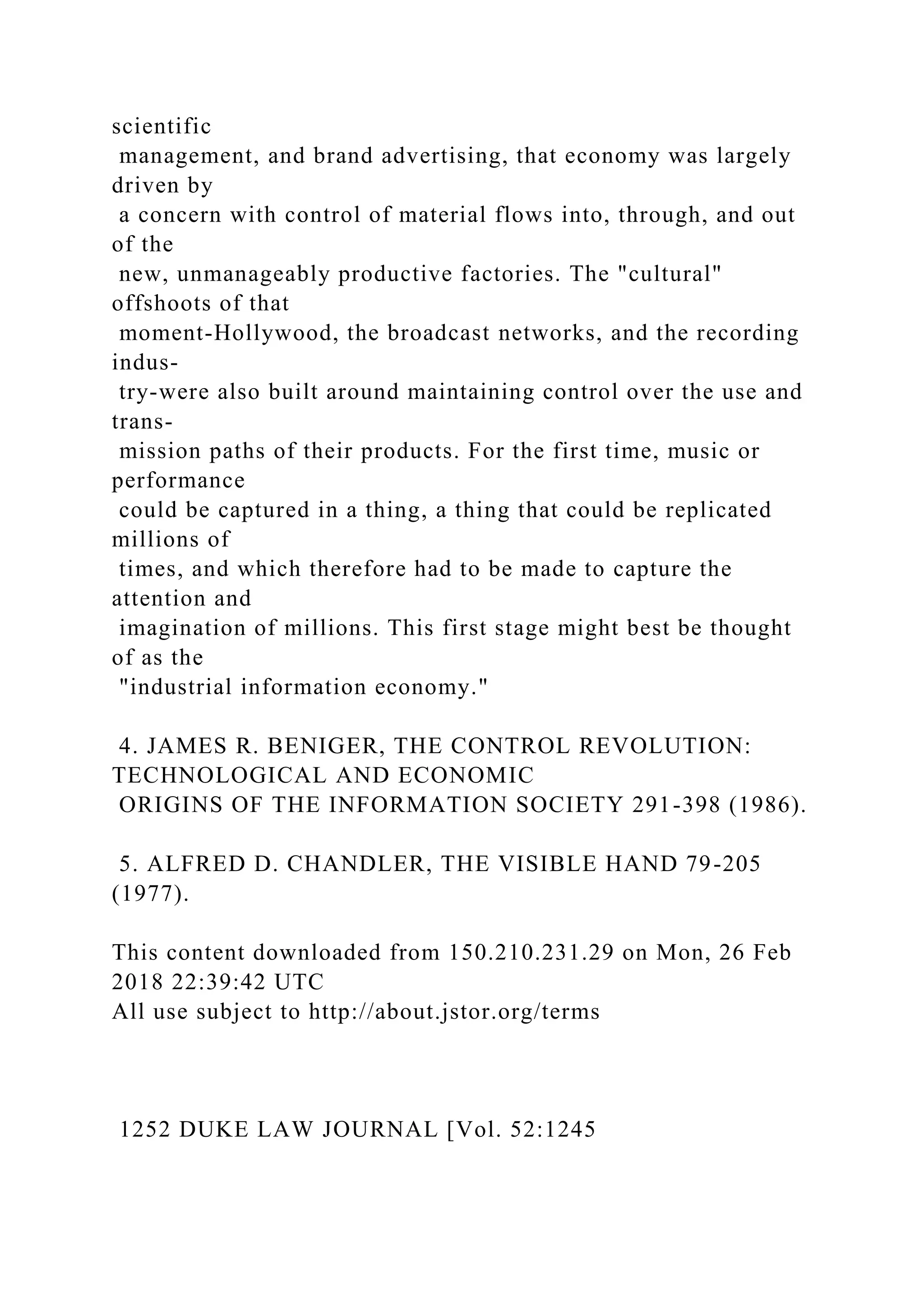 scientific
management, and brand advertising, that economy was largely
driven by
a concern with control of material flows into, through, and out
of the
new, unmanageably productive factories. The "cultural"
offshoots of that
moment-Hollywood, the broadcast networks, and the recording
indus-
try-were also built around maintaining control over the use and
trans-
mission paths of their products. For the first time, music or
performance
could be captured in a thing, a thing that could be replicated
millions of
times, and which therefore had to be made to capture the
attention and
imagination of millions. This first stage might best be thought
of as the
"industrial information economy."
4. JAMES R. BENIGER, THE CONTROL REVOLUTION:
TECHNOLOGICAL AND ECONOMIC
ORIGINS OF THE INFORMATION SOCIETY 291-398 (1986).
5. ALFRED D. CHANDLER, THE VISIBLE HAND 79-205
(1977).
This content downloaded from 150.210.231.29 on Mon, 26 Feb
2018 22:39:42 UTC
All use subject to http://about.jstor.org/terms
1252 DUKE LAW JOURNAL [Vol. 52:1245
 