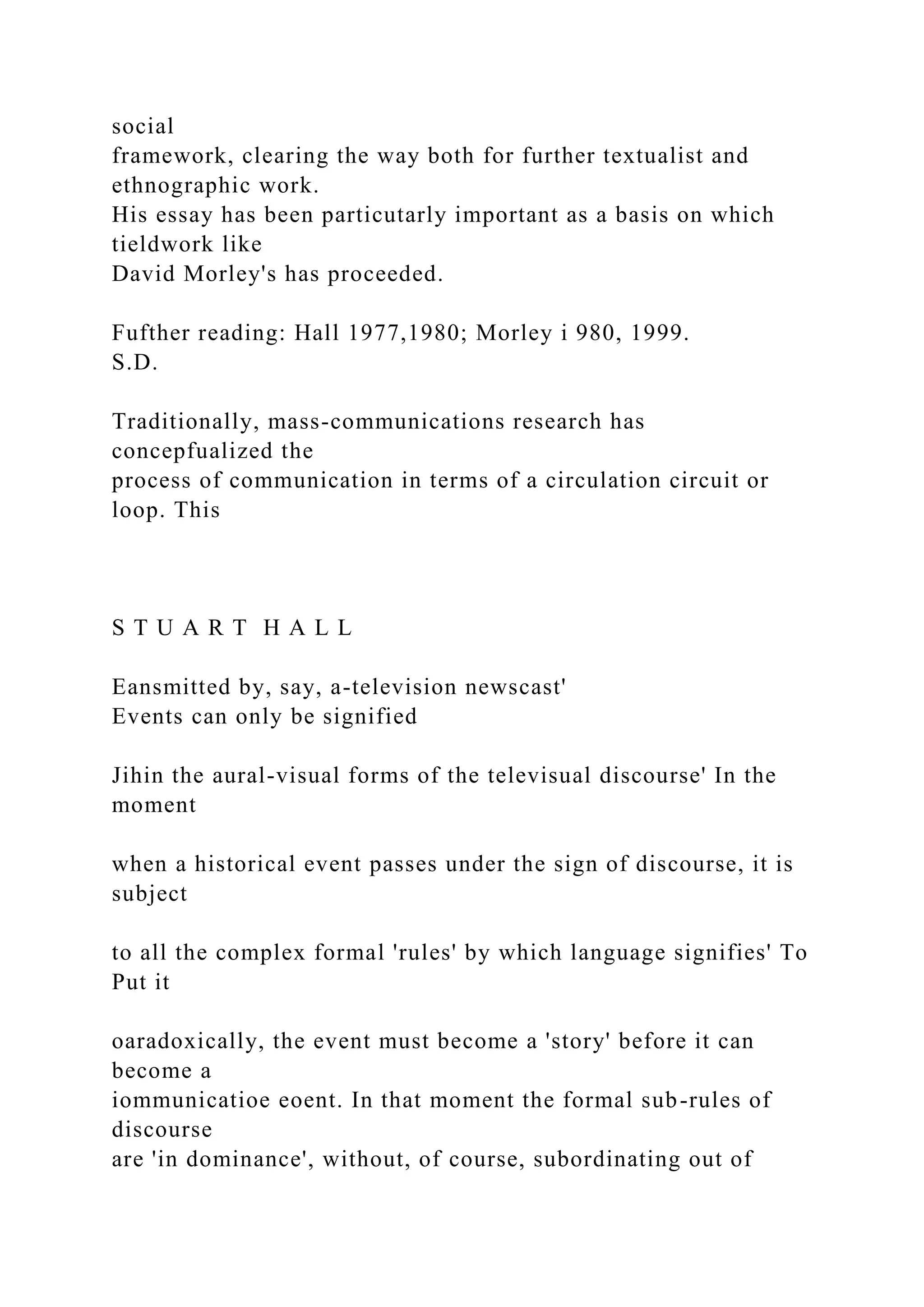 social
framework, clearing the way both for further textualist and
ethnographic work.
His essay has been particutarly important as a basis on which
tieldwork like
David Morley's has proceeded.
Fufther reading: Hall 1977,1980; Morley i 980, 1999.
S.D.
Traditionally, mass-communications research has
concepfualized the
process of communication in terms of a circulation circuit or
loop. This
S T U A R T H A L L
Eansmitted by, say, a-television newscast'
Events can only be signified
Jihin the aural-visual forms of the televisual discourse' In the
moment
when a historical event passes under the sign of discourse, it is
subject
to all the complex formal 'rules' by which language signifies' To
Put it
oaradoxically, the event must become a 'story' before it can
become a
iommunicatioe eoent. In that moment the formal sub-rules of
discourse
are 'in dominance', without, of course, subordinating out of
 