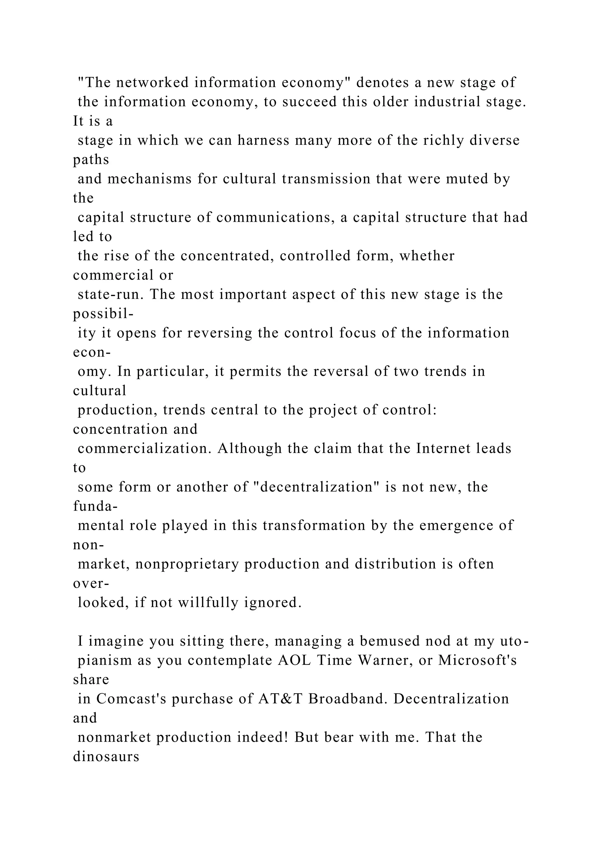 "The networked information economy" denotes a new stage of
the information economy, to succeed this older industrial stage.
It is a
stage in which we can harness many more of the richly diverse
paths
and mechanisms for cultural transmission that were muted by
the
capital structure of communications, a capital structure that had
led to
the rise of the concentrated, controlled form, whether
commercial or
state-run. The most important aspect of this new stage is the
possibil-
ity it opens for reversing the control focus of the information
econ-
omy. In particular, it permits the reversal of two trends in
cultural
production, trends central to the project of control:
concentration and
commercialization. Although the claim that the Internet leads
to
some form or another of "decentralization" is not new, the
funda-
mental role played in this transformation by the emergence of
non-
market, nonproprietary production and distribution is often
over-
looked, if not willfully ignored.
I imagine you sitting there, managing a bemused nod at my uto-
pianism as you contemplate AOL Time Warner, or Microsoft's
share
in Comcast's purchase of AT&T Broadband. Decentralization
and
nonmarket production indeed! But bear with me. That the
dinosaurs
 