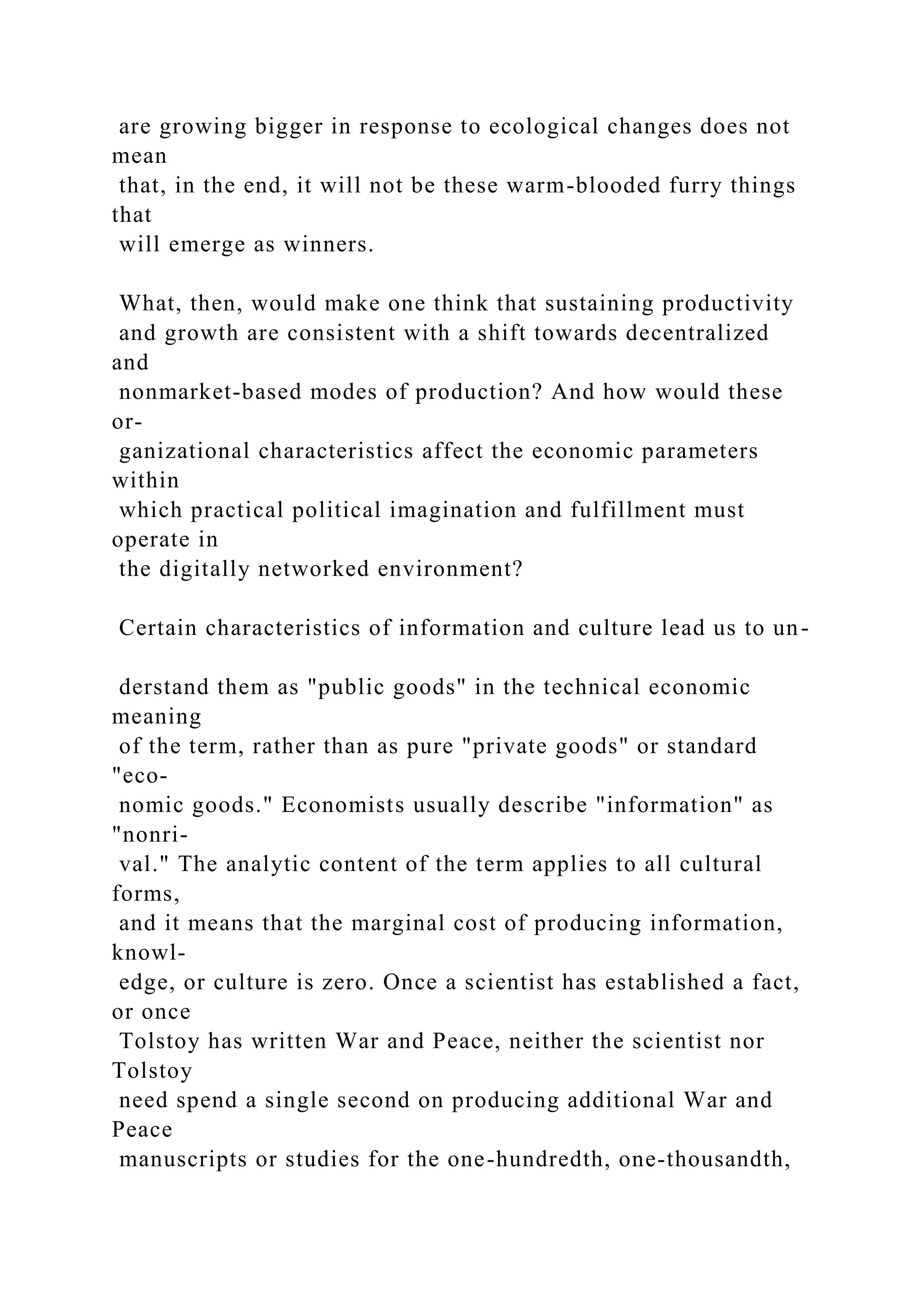 are growing bigger in response to ecological changes does not
mean
that, in the end, it will not be these warm-blooded furry things
that
will emerge as winners.
What, then, would make one think that sustaining productivity
and growth are consistent with a shift towards decentralized
and
nonmarket-based modes of production? And how would these
or-
ganizational characteristics affect the economic parameters
within
which practical political imagination and fulfillment must
operate in
the digitally networked environment?
Certain characteristics of information and culture lead us to un-
derstand them as "public goods" in the technical economic
meaning
of the term, rather than as pure "private goods" or standard
"eco-
nomic goods." Economists usually describe "information" as
"nonri-
val." The analytic content of the term applies to all cultural
forms,
and it means that the marginal cost of producing information,
knowl-
edge, or culture is zero. Once a scientist has established a fact,
or once
Tolstoy has written War and Peace, neither the scientist nor
Tolstoy
need spend a single second on producing additional War and
Peace
manuscripts or studies for the one-hundredth, one-thousandth,
 
