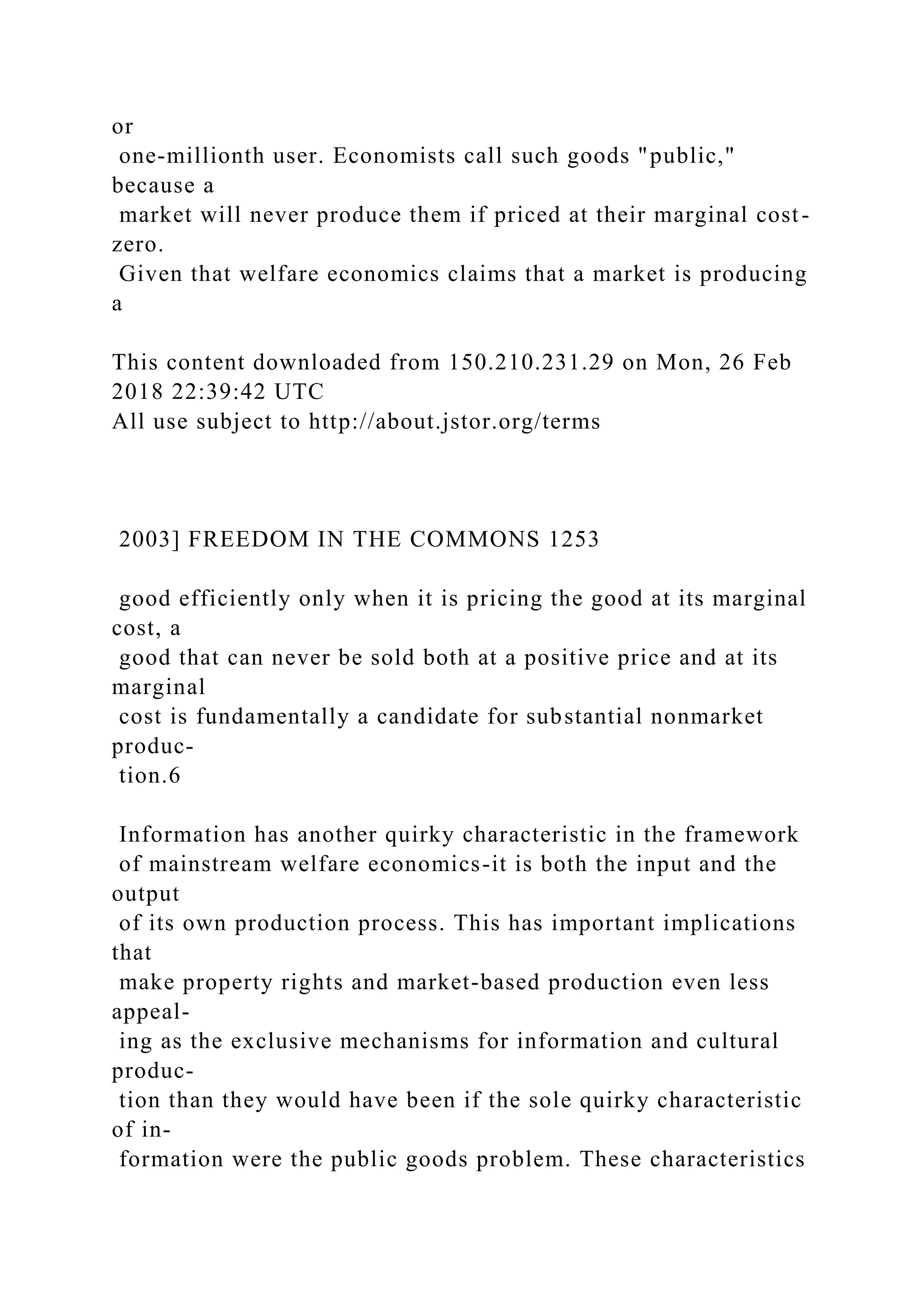 or
one-millionth user. Economists call such goods "public,"
because a
market will never produce them if priced at their marginal cost-
zero.
Given that welfare economics claims that a market is producing
a
This content downloaded from 150.210.231.29 on Mon, 26 Feb
2018 22:39:42 UTC
All use subject to http://about.jstor.org/terms
2003] FREEDOM IN THE COMMONS 1253
good efficiently only when it is pricing the good at its marginal
cost, a
good that can never be sold both at a positive price and at its
marginal
cost is fundamentally a candidate for substantial nonmarket
produc-
tion.6
Information has another quirky characteristic in the framework
of mainstream welfare economics-it is both the input and the
output
of its own production process. This has important implications
that
make property rights and market-based production even less
appeal-
ing as the exclusive mechanisms for information and cultural
produc-
tion than they would have been if the sole quirky characteristic
of in-
formation were the public goods problem. These characteristics
 