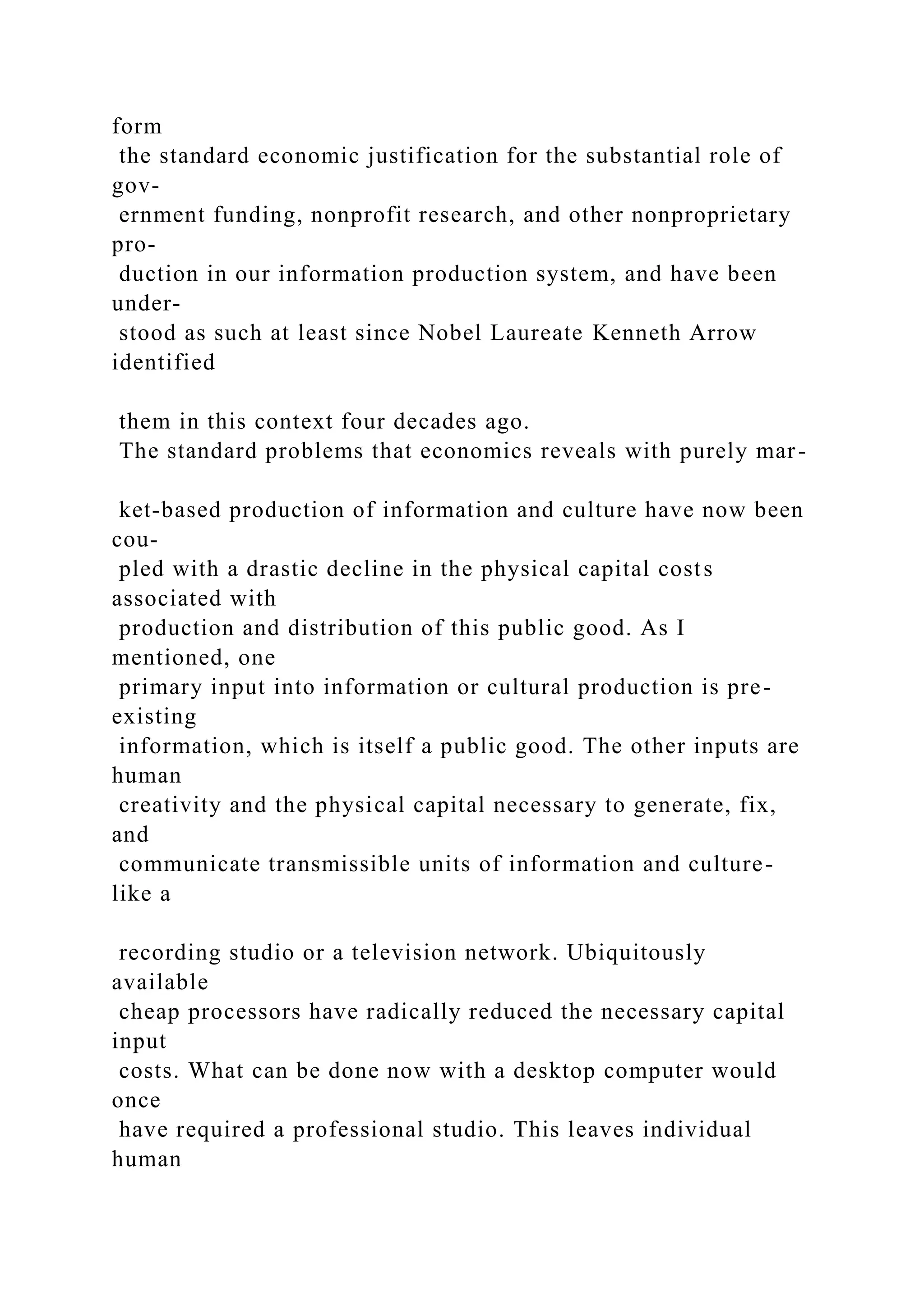 form
the standard economic justification for the substantial role of
gov-
ernment funding, nonprofit research, and other nonproprietary
pro-
duction in our information production system, and have been
under-
stood as such at least since Nobel Laureate Kenneth Arrow
identified
them in this context four decades ago.
The standard problems that economics reveals with purely mar-
ket-based production of information and culture have now been
cou-
pled with a drastic decline in the physical capital costs
associated with
production and distribution of this public good. As I
mentioned, one
primary input into information or cultural production is pre-
existing
information, which is itself a public good. The other inputs are
human
creativity and the physical capital necessary to generate, fix,
and
communicate transmissible units of information and culture-
like a
recording studio or a television network. Ubiquitously
available
cheap processors have radically reduced the necessary capital
input
costs. What can be done now with a desktop computer would
once
have required a professional studio. This leaves individual
human
 