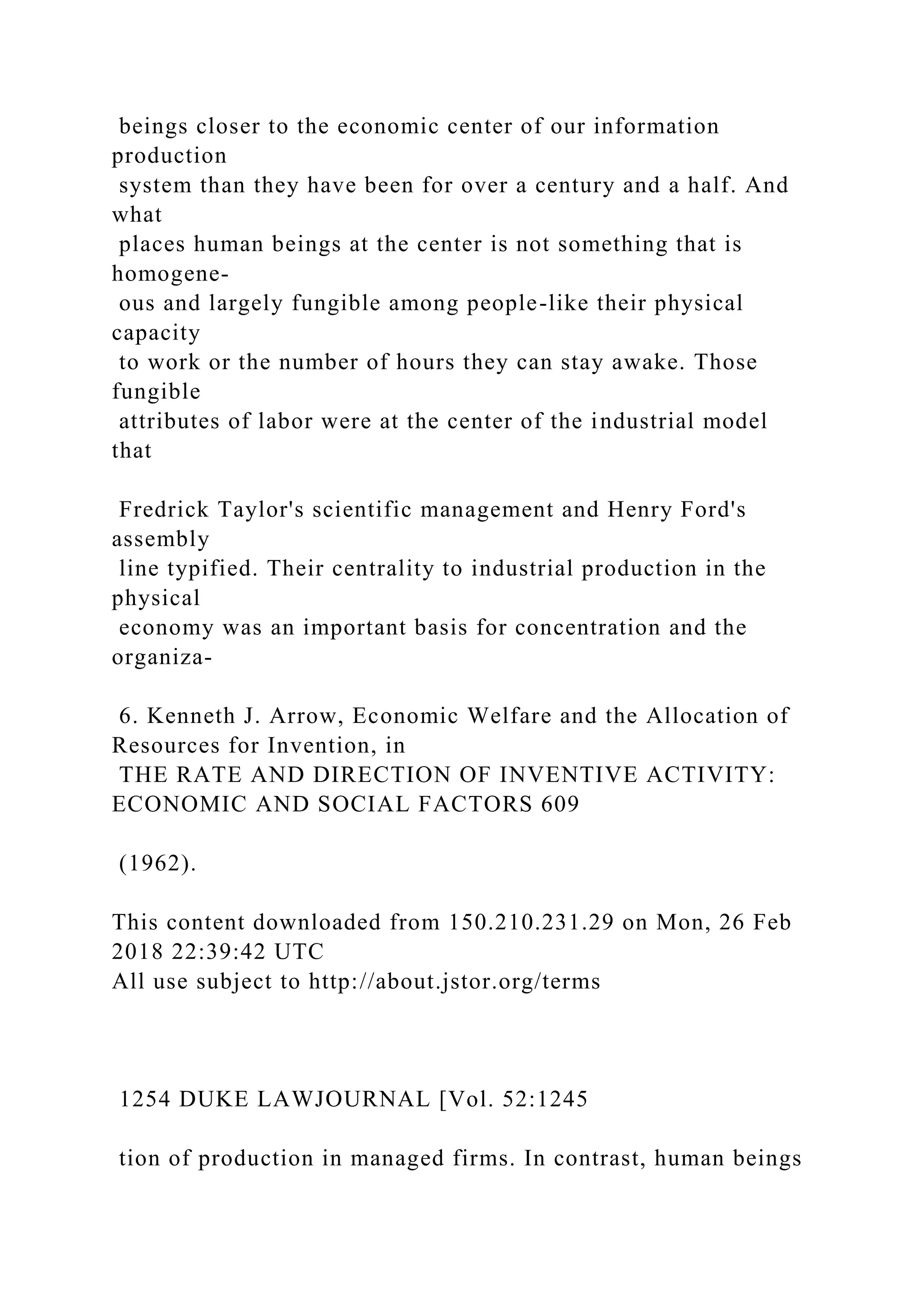 beings closer to the economic center of our information
production
system than they have been for over a century and a half. And
what
places human beings at the center is not something that is
homogene-
ous and largely fungible among people-like their physical
capacity
to work or the number of hours they can stay awake. Those
fungible
attributes of labor were at the center of the industrial model
that
Fredrick Taylor's scientific management and Henry Ford's
assembly
line typified. Their centrality to industrial production in the
physical
economy was an important basis for concentration and the
organiza-
6. Kenneth J. Arrow, Economic Welfare and the Allocation of
Resources for Invention, in
THE RATE AND DIRECTION OF INVENTIVE ACTIVITY:
ECONOMIC AND SOCIAL FACTORS 609
(1962).
This content downloaded from 150.210.231.29 on Mon, 26 Feb
2018 22:39:42 UTC
All use subject to http://about.jstor.org/terms
1254 DUKE LAWJOURNAL [Vol. 52:1245
tion of production in managed firms. In contrast, human beings
 