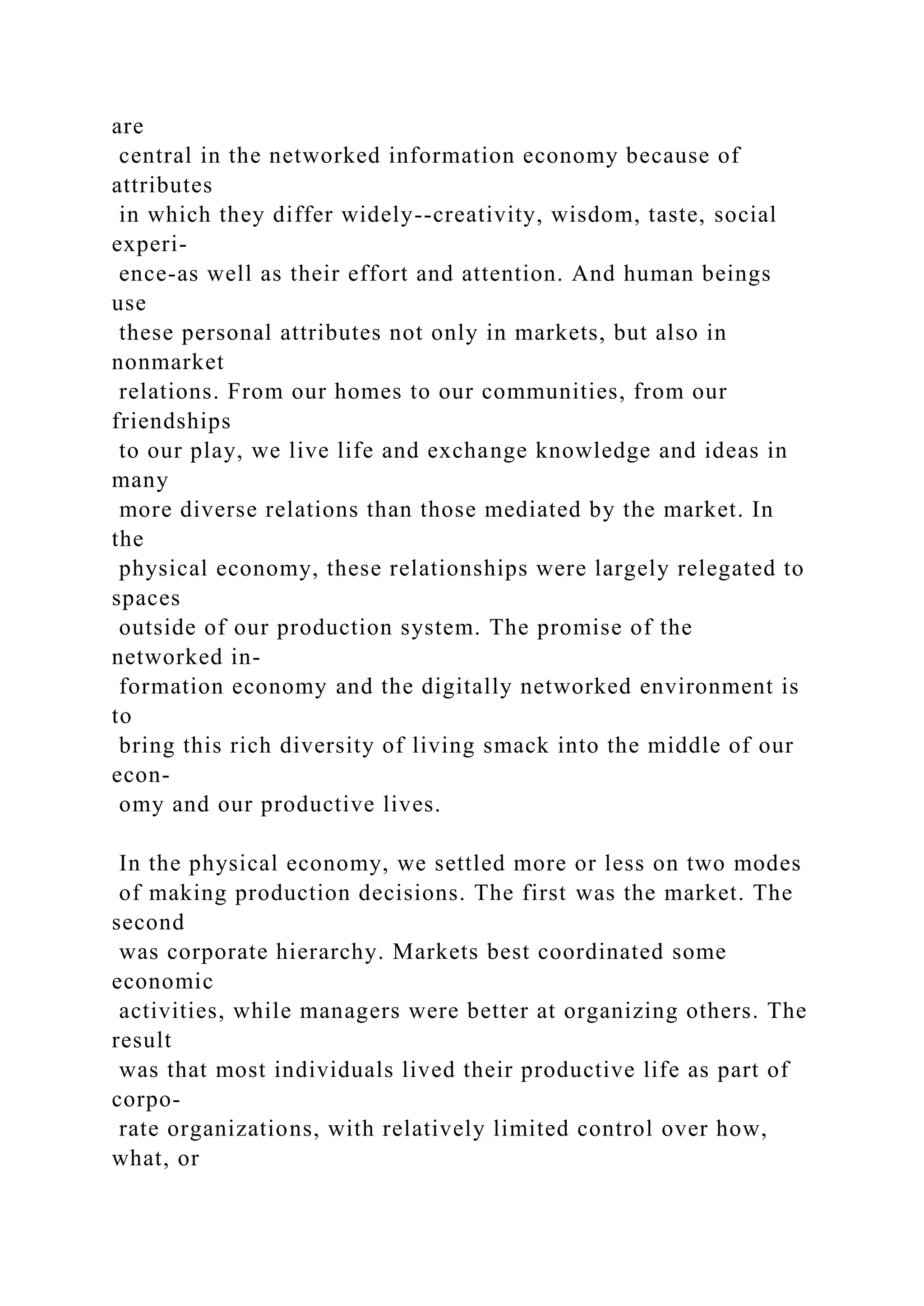 are
central in the networked information economy because of
attributes
in which they differ widely--creativity, wisdom, taste, social
experi-
ence-as well as their effort and attention. And human beings
use
these personal attributes not only in markets, but also in
nonmarket
relations. From our homes to our communities, from our
friendships
to our play, we live life and exchange knowledge and ideas in
many
more diverse relations than those mediated by the market. In
the
physical economy, these relationships were largely relegated to
spaces
outside of our production system. The promise of the
networked in-
formation economy and the digitally networked environment is
to
bring this rich diversity of living smack into the middle of our
econ-
omy and our productive lives.
In the physical economy, we settled more or less on two modes
of making production decisions. The first was the market. The
second
was corporate hierarchy. Markets best coordinated some
economic
activities, while managers were better at organizing others. The
result
was that most individuals lived their productive life as part of
corpo-
rate organizations, with relatively limited control over how,
what, or
 