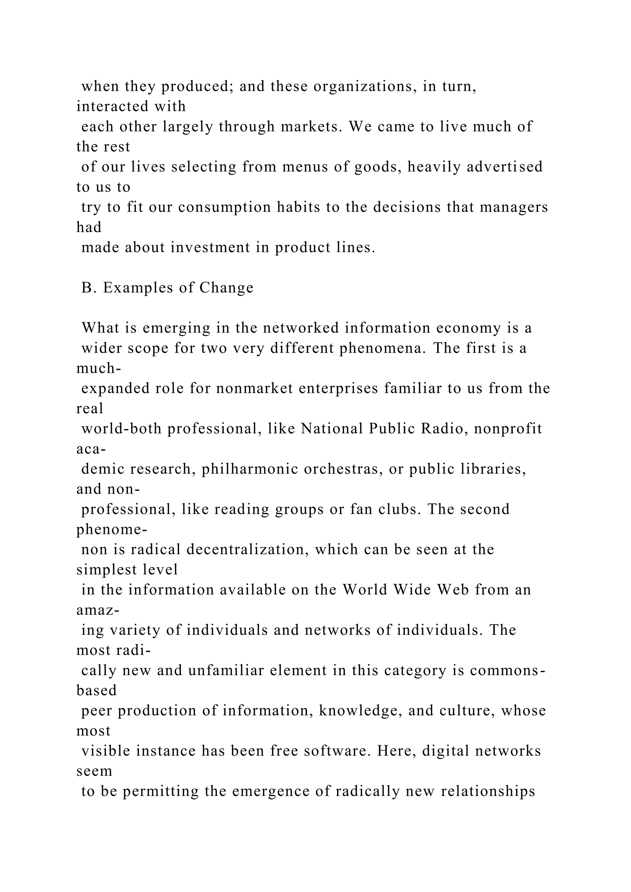 when they produced; and these organizations, in turn,
interacted with
each other largely through markets. We came to live much of
the rest
of our lives selecting from menus of goods, heavily advertised
to us to
try to fit our consumption habits to the decisions that managers
had
made about investment in product lines.
B. Examples of Change
What is emerging in the networked information economy is a
wider scope for two very different phenomena. The first is a
much-
expanded role for nonmarket enterprises familiar to us from the
real
world-both professional, like National Public Radio, nonprofit
aca-
demic research, philharmonic orchestras, or public libraries,
and non-
professional, like reading groups or fan clubs. The second
phenome-
non is radical decentralization, which can be seen at the
simplest level
in the information available on the World Wide Web from an
amaz-
ing variety of individuals and networks of individuals. The
most radi-
cally new and unfamiliar element in this category is commons-
based
peer production of information, knowledge, and culture, whose
most
visible instance has been free software. Here, digital networks
seem
to be permitting the emergence of radically new relationships
 